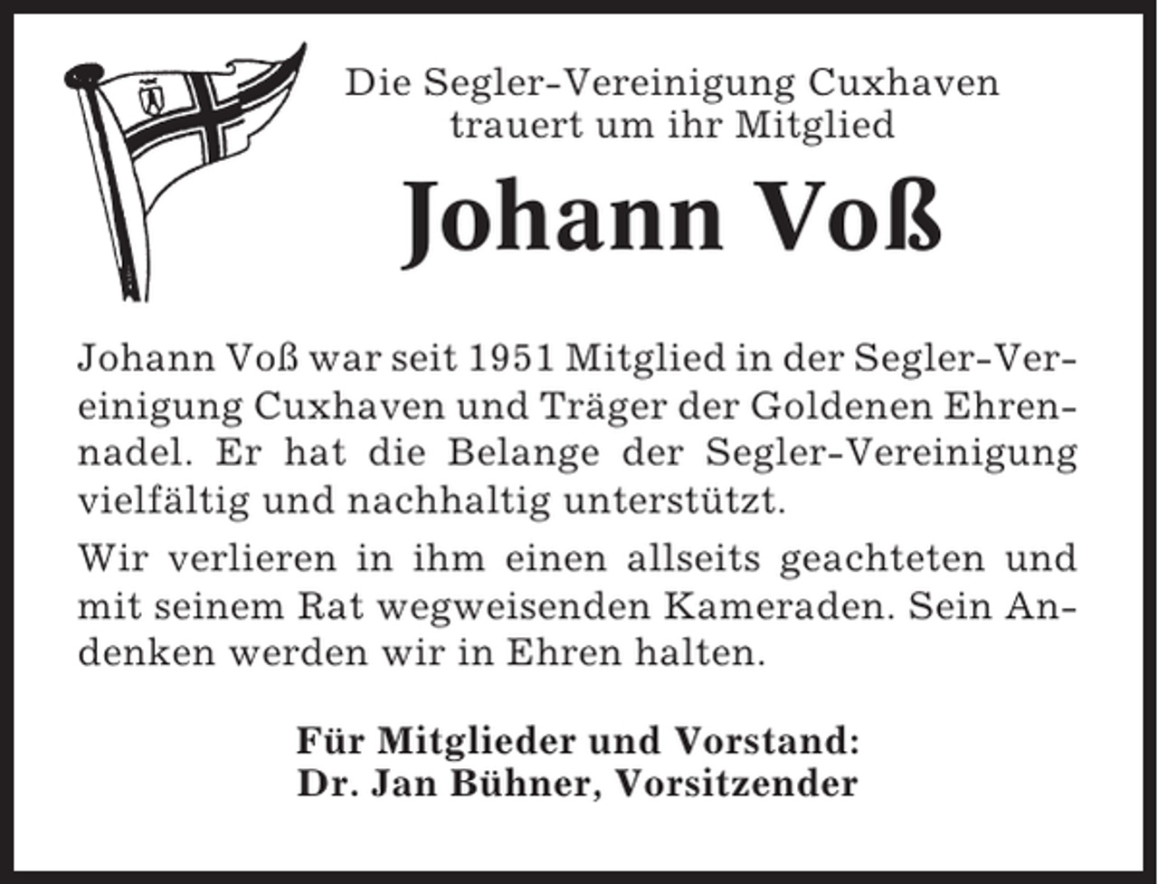 <p>Die Segler-Vereinigung Cuxhaven<br />trauert um ihr Mitglied</p><p>Johann Voß<br />Johann Voß war seit 1951 Mitglied in der Segler-Vereinigung Cuxhaven und Träger der Goldenen Ehrennadel. Er hat die Belange der Segler-Vereinigung<br />vielfältig und nachhaltig unterstützt.<br />Wir verlieren in ihm einen allseits geachteten und<br />mit seinem Rat wegweisenden Kameraden. Sein Andenken werden wir in Ehren halten.<br />Für Mitglieder und Vorstand:<br />Dr. Jan Bühner, Vorsitzender</p>