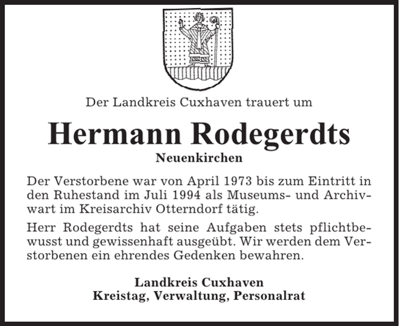 <p>Der Landkreis Cuxhaven trauert um</p><p>Hermann Rodegerdts<br />Neuenkirchen<br />Der Verstorbene war von April 1973 bis zum Eintritt in<br />den Ruhestand im Juli 1994 als Museums- und Archivwart im Kreisarchiv Otterndorf tätig.<br />Herr Rodegerdts hat seine Aufgaben stets pflichtbewusst und gewissenhaft ausgeübt. Wir werden dem Verstorbenen ein ehrendes Gedenken bewahren.<br />Landkreis Cuxhaven<br />Kreistag, Verwaltung, Personalrat</p>
