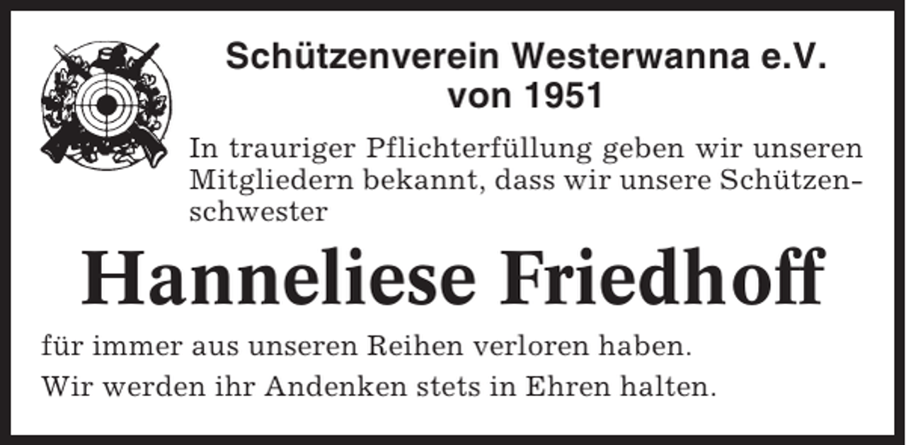 <p>Schützenverein Westerwanna e.V.<br />von 1951<br />In trauriger Pflichterfüllung geben wir unseren<br />Mitgliedern bekannt, dass wir unsere Schützenschwester</p><p>Hanneliese Friedhoff<br />für immer aus unseren Reihen verloren haben.<br />Wir werden ihr Andenken stets in Ehren halten.</p>