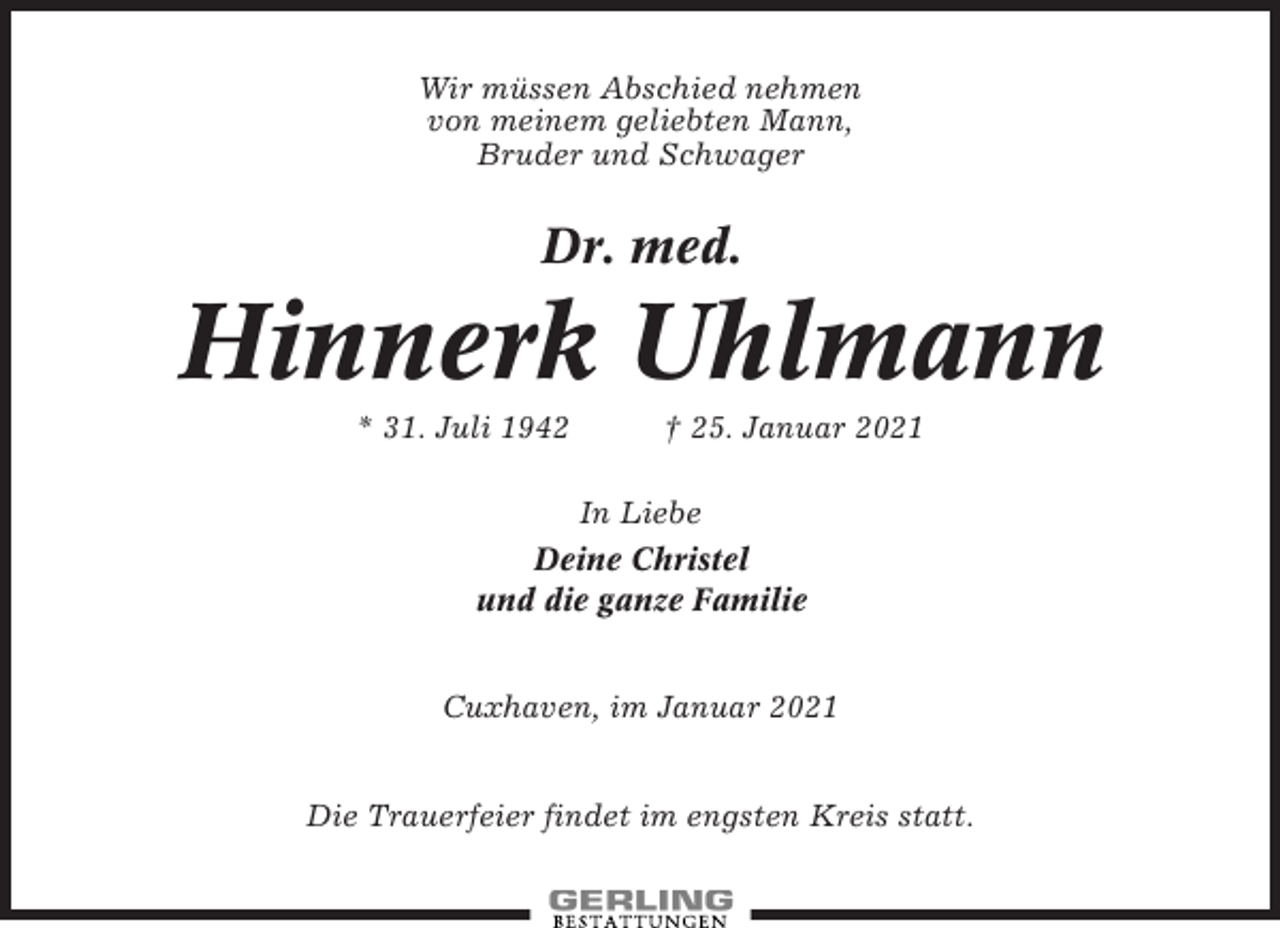 <p>Wir müssen Abschied nehmen<br />von meinem geliebten Mann,<br />Bruder und Schwager</p><p>Dr. med.</p><p>Hinnerk Uhlmann<br />* 31. Juli 1942</p><p>† 25. Januar 2021</p><p>In Liebe<br />Deine Christel<br />und die ganze Familie<br />Cuxhaven, im Januar 2021<br />Die Trauerfeier findet im engsten Kreis statt.</p>