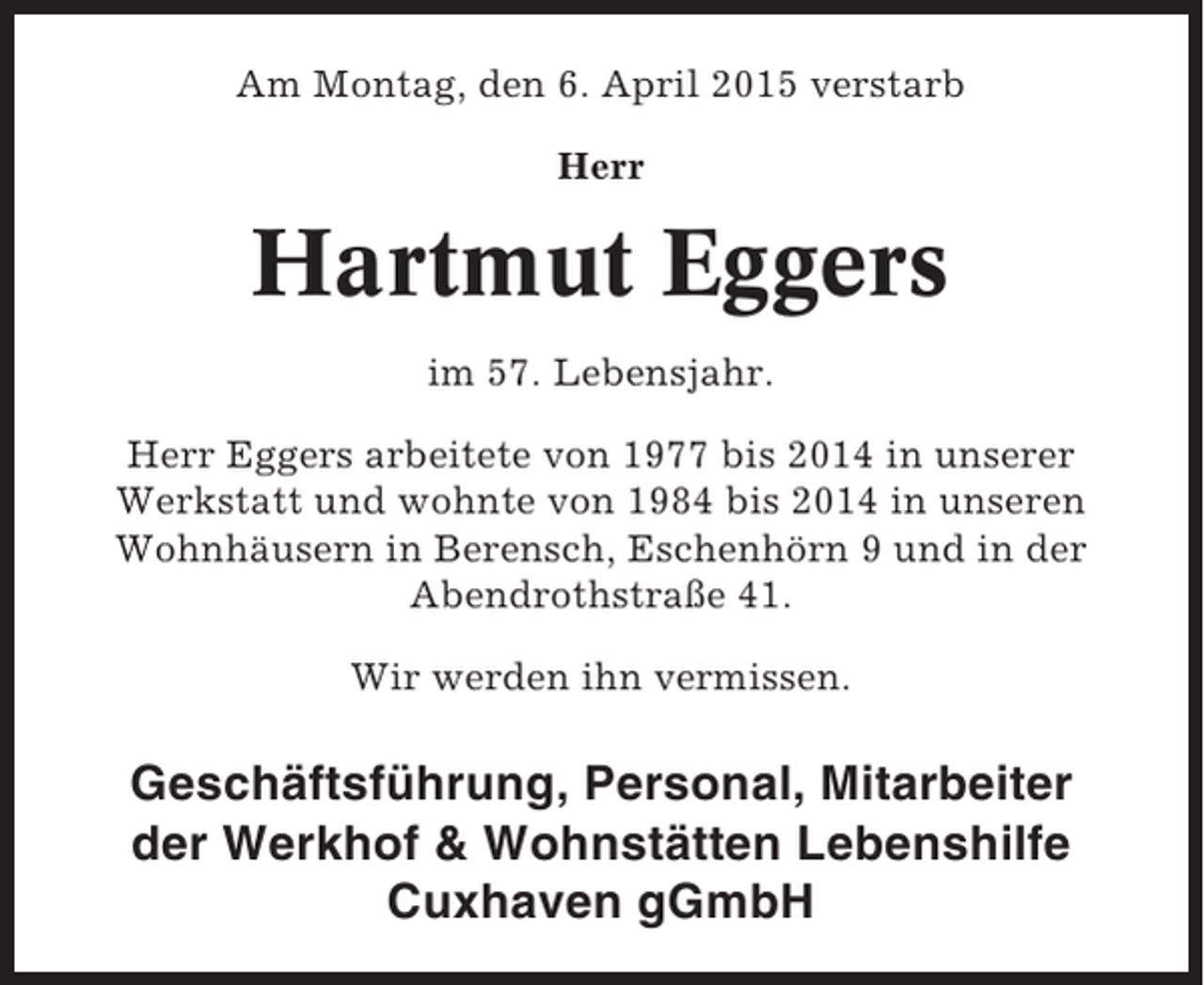 <p>Am Montag, den 6. April 2015 verstarb<br />Herr</p><p>Hartmut Eggers<br />im 57. Lebensjahr.<br />Herr Eggers arbeitete von 1977 bis 2014 in unserer<br />Werkstatt und wohnte von 1984 bis 2014 in unseren<br />Wohnhäusern in Berensch, Eschenhörn 9 und in der<br />Abendrothstraße 41.<br />Wir werden ihn vermissen.</p><p>Geschäftsführung, Personal, Mitarbeiter<br />der Werkhof &amp; Wohnstätten Lebenshilfe<br />Cuxhaven gGmbH</p>