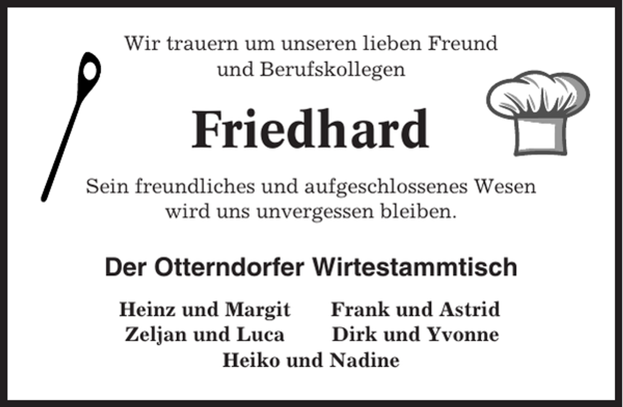 <p>Wir trauern um unseren lieben Freund<br />und Berufskollegen</p><p>Friedhard<br />Sein freundliches und aufgeschlossenes Wesen<br />wird uns unvergessen bleiben.</p><p>Der Otterndorfer Wirtestammtisch<br />Heinz und Margit<br />Frank und Astrid<br />Zeljan und Luca<br />Dirk und Yvonne<br />Heiko und Nadine</p>