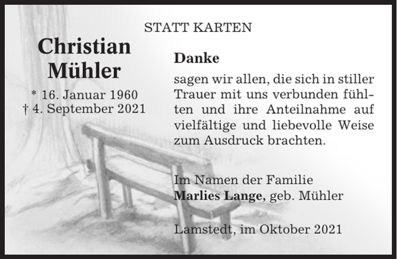 <p>STATT KARTEN</p><p>Christian<br />Mühler<br />* 16. Januar 1960<br />† 4. September 2021</p><p>Danke<br />sagen wir allen, die sich in stiller<br />Trauer mit uns verbunden fühlten und ihre Anteilnahme auf<br />vielfältige und liebevolle Weise<br />zum Ausdruck brachten.<br />Im Namen der Familie<br />Marlies Lange, geb. Mühler<br />Lamstedt, im Oktober 2021</p>