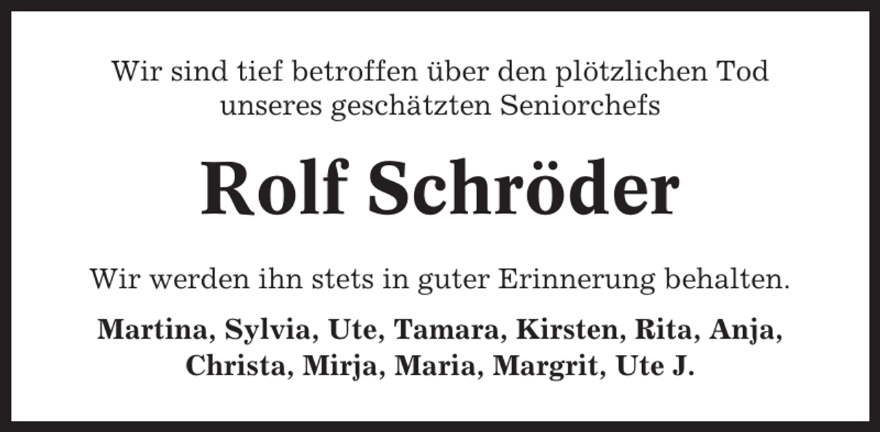 <p>Wir sind tief betroffen über den plötzlichen Tod<br />unseres geschätzten Seniorchefs</p><p>Rolf Schröder<br />Wir werden ihn stets in guter Erinnerung behalten.<br />Martina, Sylvia, Ute, Tamara, Kirsten, Rita, Anja,<br />Christa, Mirja, Maria, Margrit, Ute J.</p>