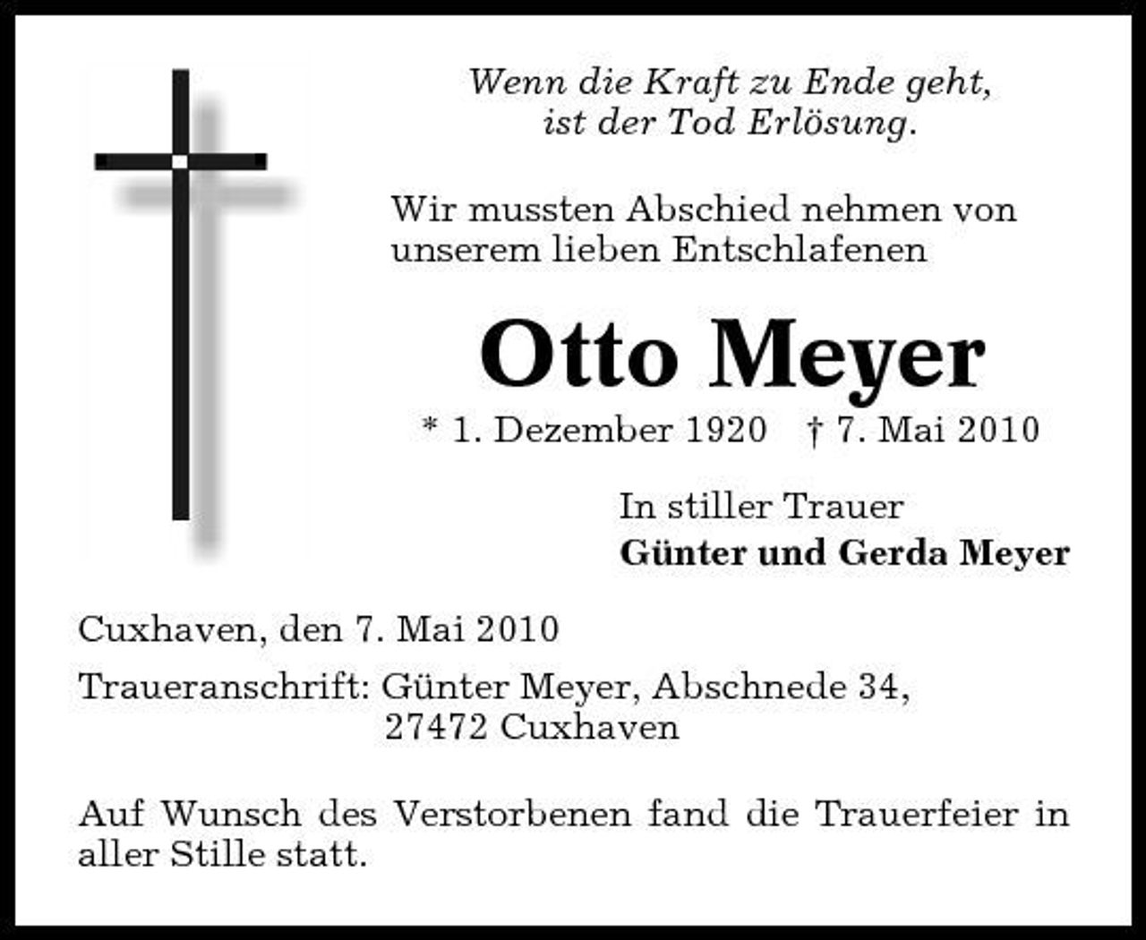 <p>Wenn die Kraft zu Ende geht, ist der Tod Erlösung. Wir mussten Abschied nehmen von unserem lieben Entschlafenen</p><p>Otto Meyer<br />* 1. Dezember 1920 † 7. Mai 2010 In stiller Trauer Günter und Gerda Meyer Cuxhaven, den 7. Mai 2010 Traueranschrift: Günter Meyer, Abschnede 34, 27472 Cuxhaven Auf Wunsch des Verstorbenen fand die Trauerfeier in aller Stille statt.</p>