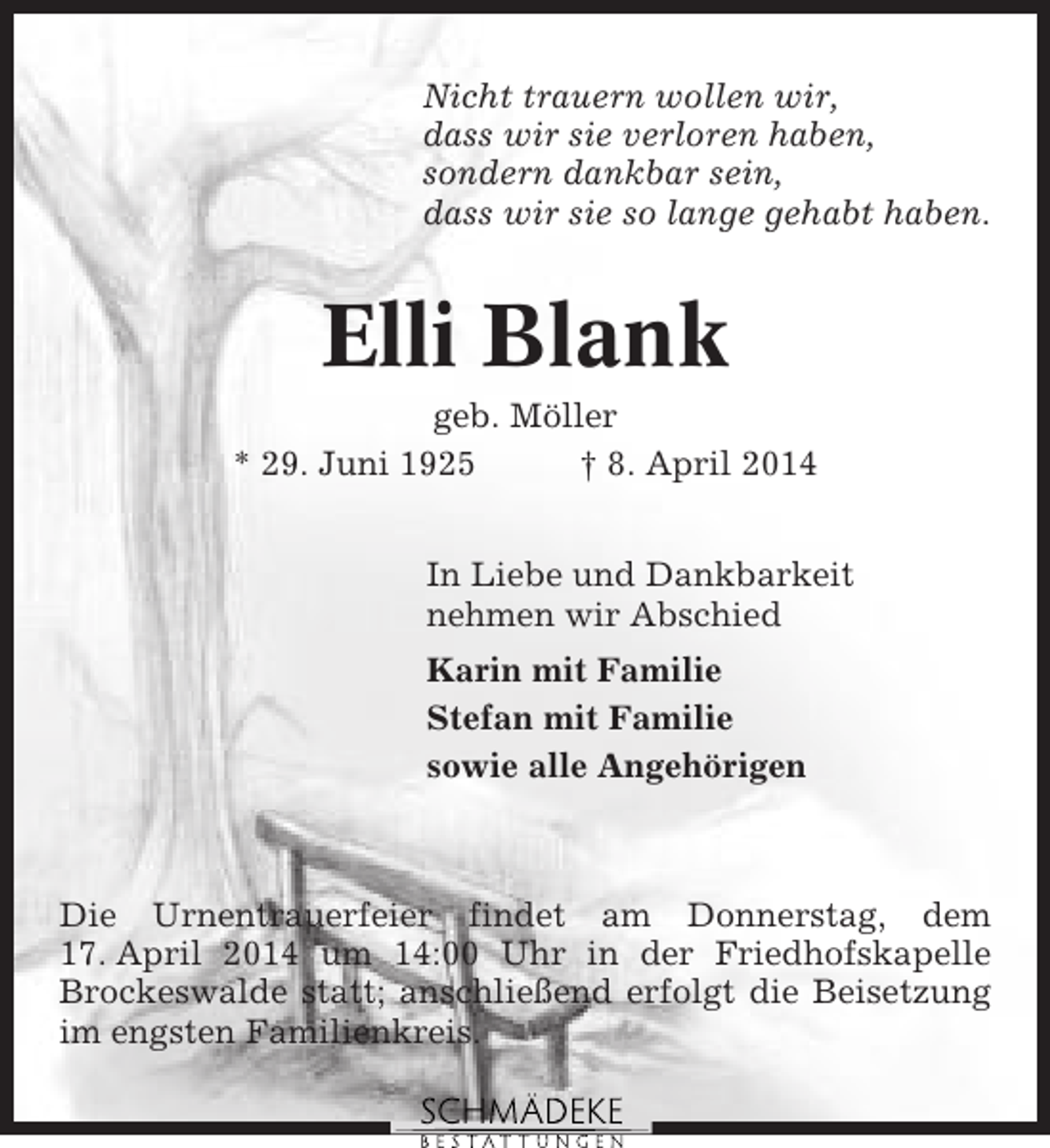 <p>Nicht trauern wollen wir,<br />dass wir sie verloren haben,<br />sondern dankbar sein,<br />dass wir sie so lange gehabt haben.</p><p>Elli Blank<br />geb. Möller<br />* 29. Juni 1925<br />† 8. April 2014<br />In Liebe und Dankbarkeit<br />nehmen wir Abschied<br />Karin mit Familie<br />Stefan mit Familie<br />sowie alle Angehörigen</p><p>Die Urnentrauerfeier findet am Donnerstag, dem<br />17. April 2014 um 14:00 Uhr in der Friedhofskapelle<br />Brockeswalde statt; anschließend erfolgt die Beisetzung<br />im engsten Familienkreis.</p>