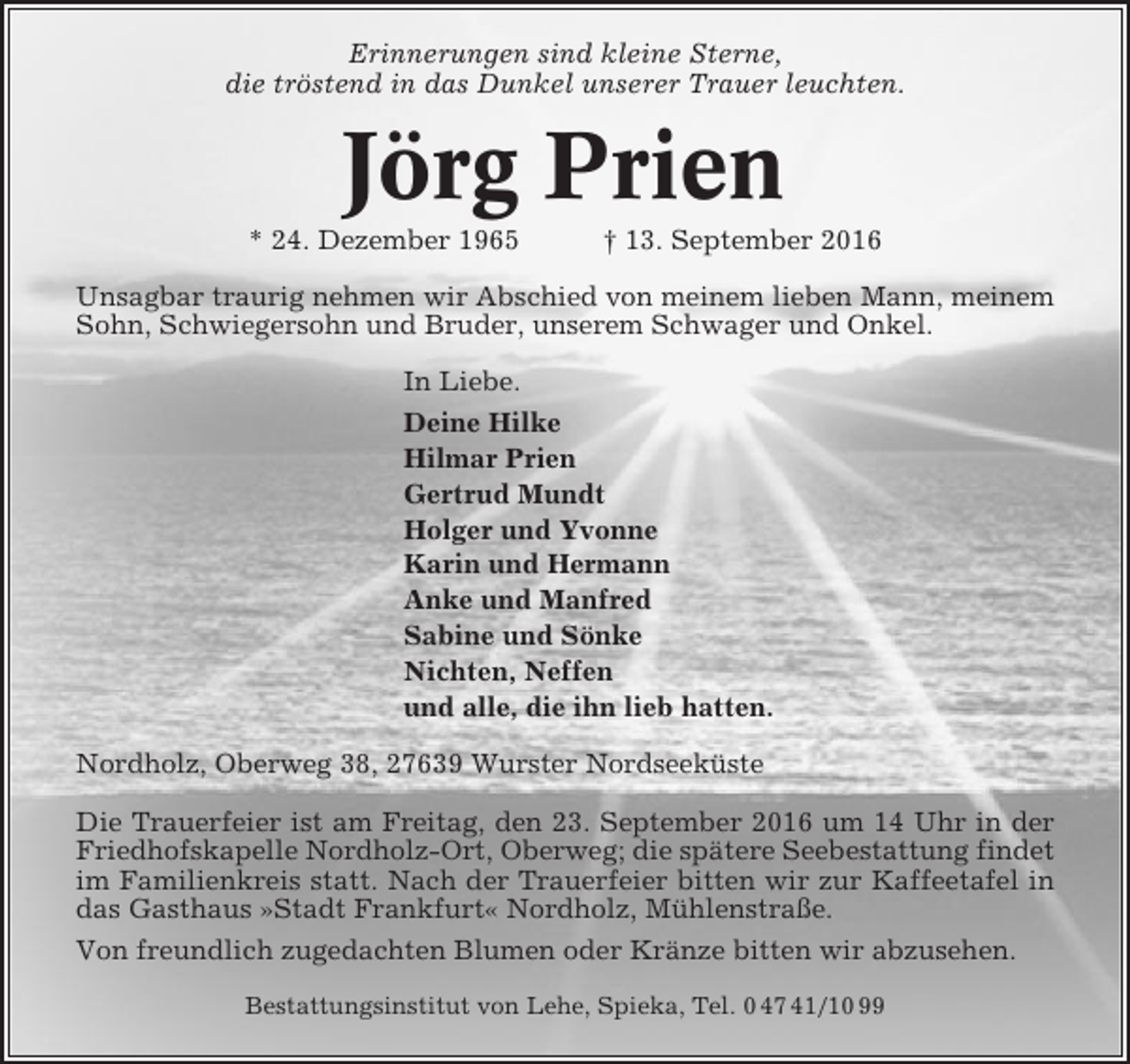 <p>Erinnerungen sind kleine Sterne,<br />die tröstend in das Dunkel unserer Trauer leuchten.</p><p>Jörg Prien<br />* 24. Dezember 1965</p><p>† 13. September 2016</p><p>Unsagbar traurig nehmen wir Abschied von meinem lieben Mann, meinem<br />Sohn, Schwiegersohn und Bruder, unserem Schwager und Onkel.<br />In Liebe.<br />Deine Hilke<br />Hilmar Prien<br />Gertrud Mundt<br />Holger und Yvonne<br />Karin und Hermann<br />Anke und Manfred<br />Sabine und Sönke<br />Nichten, Neffen<br />und alle, die ihn lieb hatten.<br />Nordholz, Oberweg 38, 27639 Wurster Nordseeküste<br />Die Trauerfeier ist am Freitag, den 23. September 2016 um 14 Uhr in der<br />Friedhofskapelle Nordholz-Ort, Oberweg; die spätere Seebestattung findet<br />im Familienkreis statt. Nach der Trauerfeier bitten wir zur Kaffeetafel in<br />das Gasthaus »Stadt Frankfurt« Nordholz, Mühlenstraße.<br />Von freundlich zugedachten Blumen oder Kränze bitten wir abzusehen.<br />Bestattungsinstitut von Lehe, Spieka, Tel. 0 47 41/10 99</p>