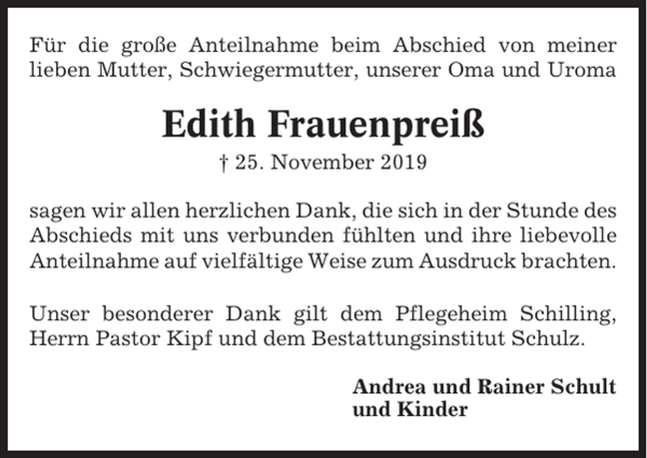 <p>Für die große Anteilnahme beim Abschied von meiner<br />lieben Mutter, Schwiegermutter, unserer Oma und Uroma</p><p>Edith Frauenpreiß<br />† 25. November 2019<br />sagen wir allen herzlichen Dank, die sich in der Stunde des<br />Abschieds mit uns verbunden fühlten und ihre liebevolle<br />Anteilnahme auf vielfältige Weise zum Ausdruck brachten.<br />Unser besonderer Dank gilt dem Pflegeheim Schilling,<br />Herrn Pastor Kipf und dem Bestattungsinstitut Schulz.<br />Andrea und Rainer Schult<br />und Kinder</p>