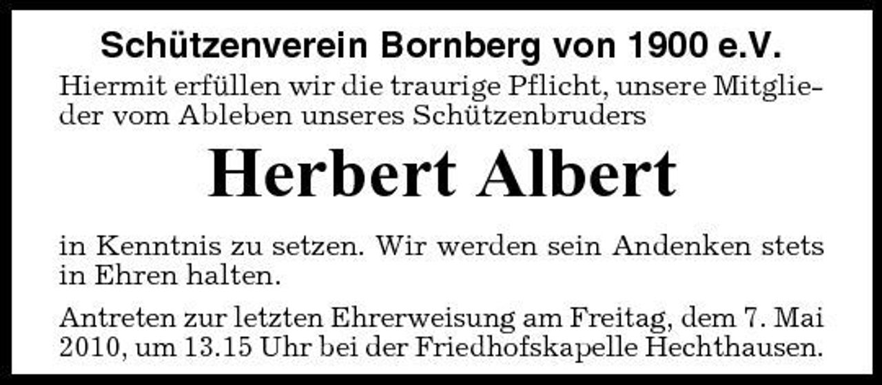 <p>Schützenverein Bornberg von 1900 e.V.<br />Hiermit erfüllen wir die traurige Pflicht, unsere Mitglieder vom Ableben unseres Schützenbruders</p><p>Herbert Albert<br />in Kenntnis zu setzen. Wir werden sein Andenken stets in Ehren halten. Antreten zur letzten Ehrerweisung am Freitag, dem 7. Mai 2010, um 13.15 Uhr bei der Friedhofskapelle Hechthausen.</p>
