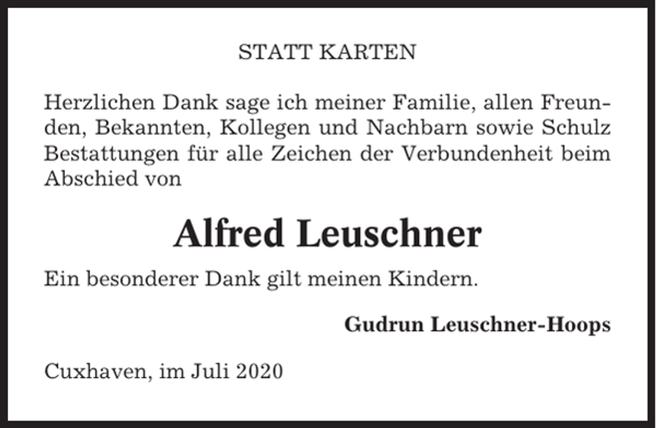 <p>STATT KARTEN<br />Herzlichen Dank sage ich meiner Familie, allen Freunden, Bekannten, Kollegen und Nachbarn sowie Schulz<br />Bestattungen für alle Zeichen der Verbundenheit beim<br />Abschied von</p><p>Alfred Leuschner<br />Ein besonderer Dank gilt meinen Kindern.<br />Gudrun Leuschner-Hoops<br />Cuxhaven, im Juli 2020</p>