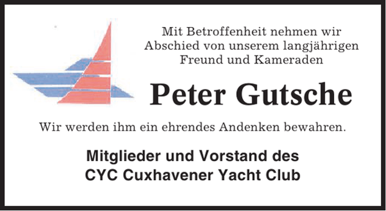 <p>Mit Betroffenheit nehmen wir<br />Abschied von unserem langjährigen<br />Freund und Kameraden</p><p>Peter Gutsche<br />Wir werden ihm ein ehrendes Andenken bewahren.</p><p>Mitglieder und Vorstand des<br />CYC Cuxhavener Yacht Club</p>