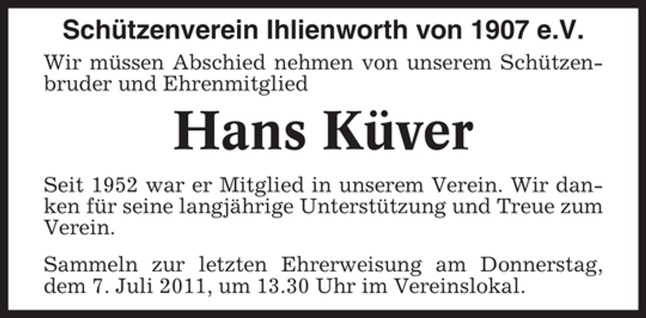 <p>Schützenverein Ihlienworth von 1907 e.V.<br />Wir müssen Abschied nehmen von unserem Schützenbruder und Ehrenmitglied</p><p>Hans Küver<br />Seit 1952 war er Mitglied in unserem Verein. Wir danken für seine langjährige Unterstützung und Treue zum<br />Verein.<br />Sammeln zur letzten Ehrerweisung am Donnerstag,<br />dem 7. Juli 2011, um 13.30 Uhr im Vereinslokal.</p>