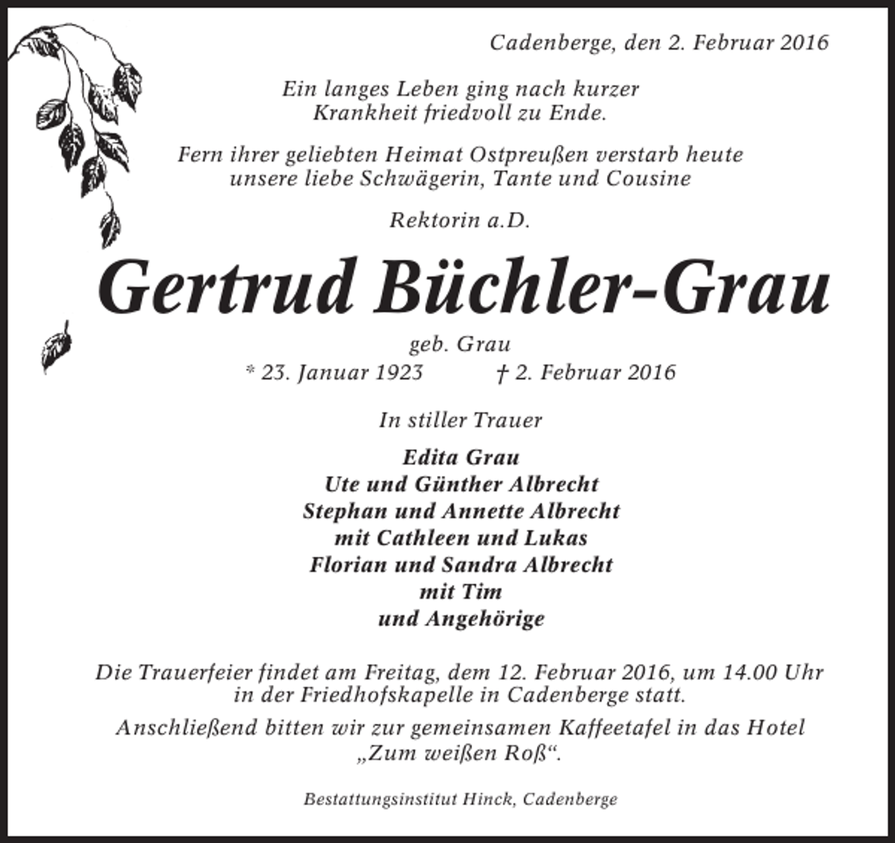 <p>Cadenberge, den 2. Februar 2016<br />Ein langes Leben ging nach kurzer<br />Krankheit friedvoll zu Ende.<br />Fern ihrer geliebten Heimat Ostpreußen verstarb heute<br />unsere liebe Schwägerin, Tante und Cousine<br />Rektorin a.D.</p><p>Gertrud Büchler-Grau<br />geb. Grau<br />* 23. Januar 1923<br />† 2. Februar 2016<br />In stiller Trauer<br />Edita Grau<br />Ute und Günther Albrecht<br />Stephan und Annette Albrecht<br />mit Cathleen und Lukas<br />Florian und Sandra Albrecht<br />mit Tim<br />und Angehörige<br />Die Trauerfeier findet am Freitag, dem 12. Februar 2016, um 14.00 Uhr<br />in der Friedhofskapelle in Cadenberge statt.<br />Anschließend bitten wir zur gemeinsamen Kaffeetafel in das Hotel<br />„Zum weißen Roß“.<br />Bestattungsinstitut Hinck, Cadenberge</p>