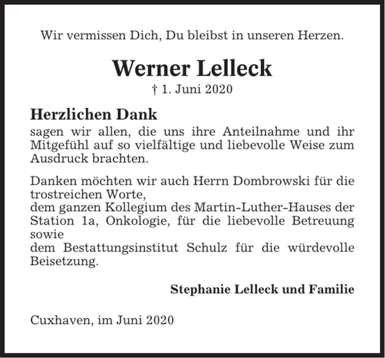 <p>Wir vermissen Dich, Du bleibst in unseren Herzen.</p><p>Werner Lelleck<br />† 1. Juni 2020</p><p>Herzlichen Dank<br />sagen wir allen, die uns ihre Anteilnahme und ihr<br />Mitgefühl auf so vielfältige und liebevolle Weise zum<br />Ausdruck brachten.<br />Danken möchten wir auch Herrn Dombrowski für die<br />trostreichen Worte,<br />dem ganzen Kollegium des Martin-Luther-Hauses der<br />Station 1a, Onkologie, für die liebevolle Betreuung<br />sowie<br />dem Bestattungsinstitut Schulz für die würdevolle<br />Beisetzung.<br />Stephanie Lelleck und Familie<br />Cuxhaven, im Juni 2020</p>