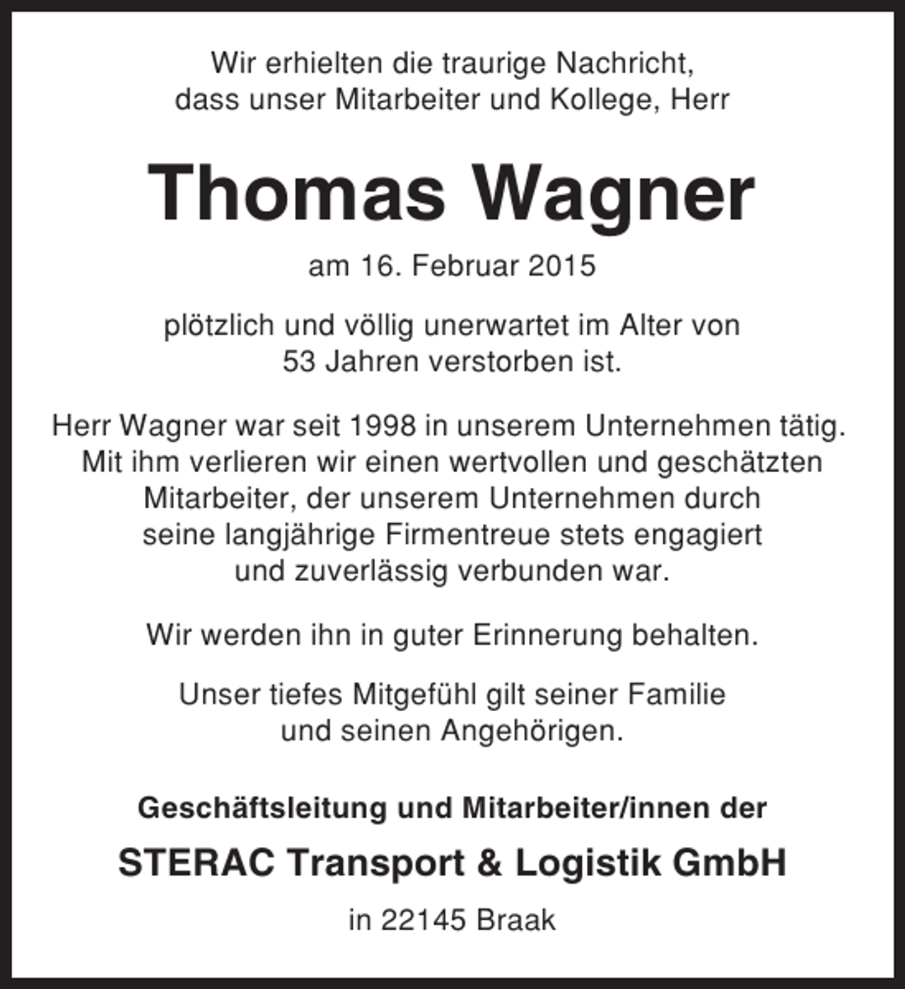 <p>Wir erhielten die traurige Nachricht,<br />dass unser Mitarbeiter und Kollege, Herr</p><p>Thomas Wagner<br />am 16. Februar 2015<br />plötzlich und völlig unerwartet im Alter von<br />53 Jahren verstorben ist.<br />Herr Wagner war seit 1998 in unserem Unternehmen tätig.<br />Mit ihm verlieren wir einen wertvollen und geschätzten<br />Mitarbeiter, der unserem Unternehmen durch<br />seine langjährige Firmentreue stets engagiert<br />und zuverlässig verbunden war.<br />Wir werden ihn in guter Erinnerung behalten.<br />Unser tiefes Mitgefühl gilt seiner Familie<br />und seinen Angehörigen.<br />Geschäftsleitung und Mitarbeiter/innen der</p><p>STERAC Transport &amp; Logistik GmbH<br />in 22145 Braak</p>