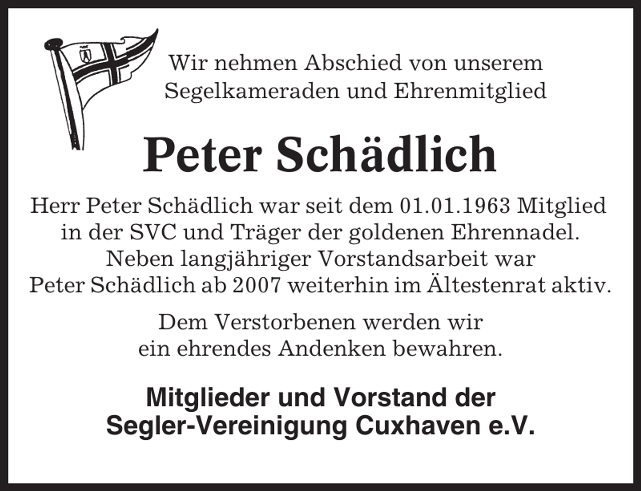 <p>Wir nehmen Abschied von unserem<br />Segelkameraden und Ehrenmitglied</p><p>Peter Schädlich<br />Herr Peter Schädlich war seit dem 01.01.1963 Mitglied<br />in der SVC und Träger der goldenen Ehrennadel.<br />Neben langjähriger Vorstandsarbeit war<br />Peter Schädlich ab 2007 weiterhin im Ältestenrat aktiv.<br />Dem Verstorbenen werden wir<br />ein ehrendes Andenken bewahren.</p><p>Mitglieder und Vorstand der<br />Segler-Vereinigung Cuxhaven e.V.</p>