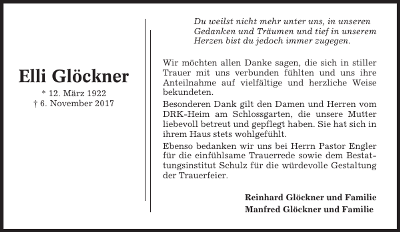 <p>Du weilst nicht mehr unter uns, in unseren<br />Gedanken und Träumen und tief in unserem<br />Herzen bist du jedoch immer zugegen.</p><p>Elli Glöckner<br />* 12. März 1922<br />† 6. November 2017</p><p>Wir möchten allen Danke sagen, die sich in stiller<br />Trauer mit uns verbunden fühlten und uns ihre<br />Anteilnahme auf vielfältige und herzliche Weise<br />bekundeten.<br />Besonderen Dank gilt den Damen und Herren vom<br />DRK-Heim am Schlossgarten, die unsere Mutter<br />liebevoll betreut und gepflegt haben. Sie hat sich in<br />ihrem Haus stets wohlgefühlt.<br />Ebenso bedanken wir uns bei Herrn Pastor Engler<br />für die einfühlsame Trauerrede sowie dem Bestattungsinstitut Schulz für die würdevolle Gestaltung<br />der Trauerfeier.<br />Reinhard Glöckner und Familie<br />Manfred Glöckner und Familie</p>