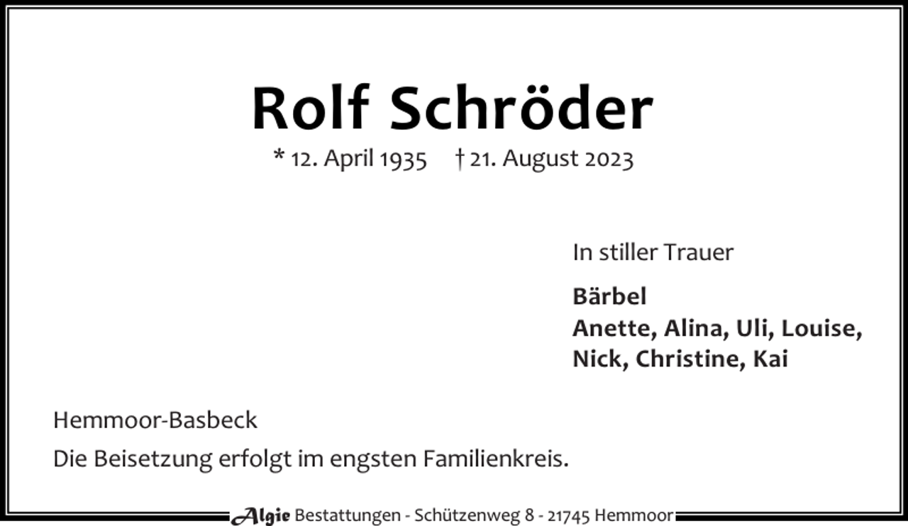 <p>Rolf Schröder<br />* 12. April 1935</p><p>† 21. August 2023</p><p>In stiller Trauer<br />Bärbel<br />Anette, Alina, Uli, Louise,<br />Nick, Christine, Kai<br />Hemmoor-Basbeck<br />Die Beisetzung erfolgt im engsten Familienkreis.<br />Algie Bestattungen - Schützenweg 8 - 21745 Hemmoor</p>