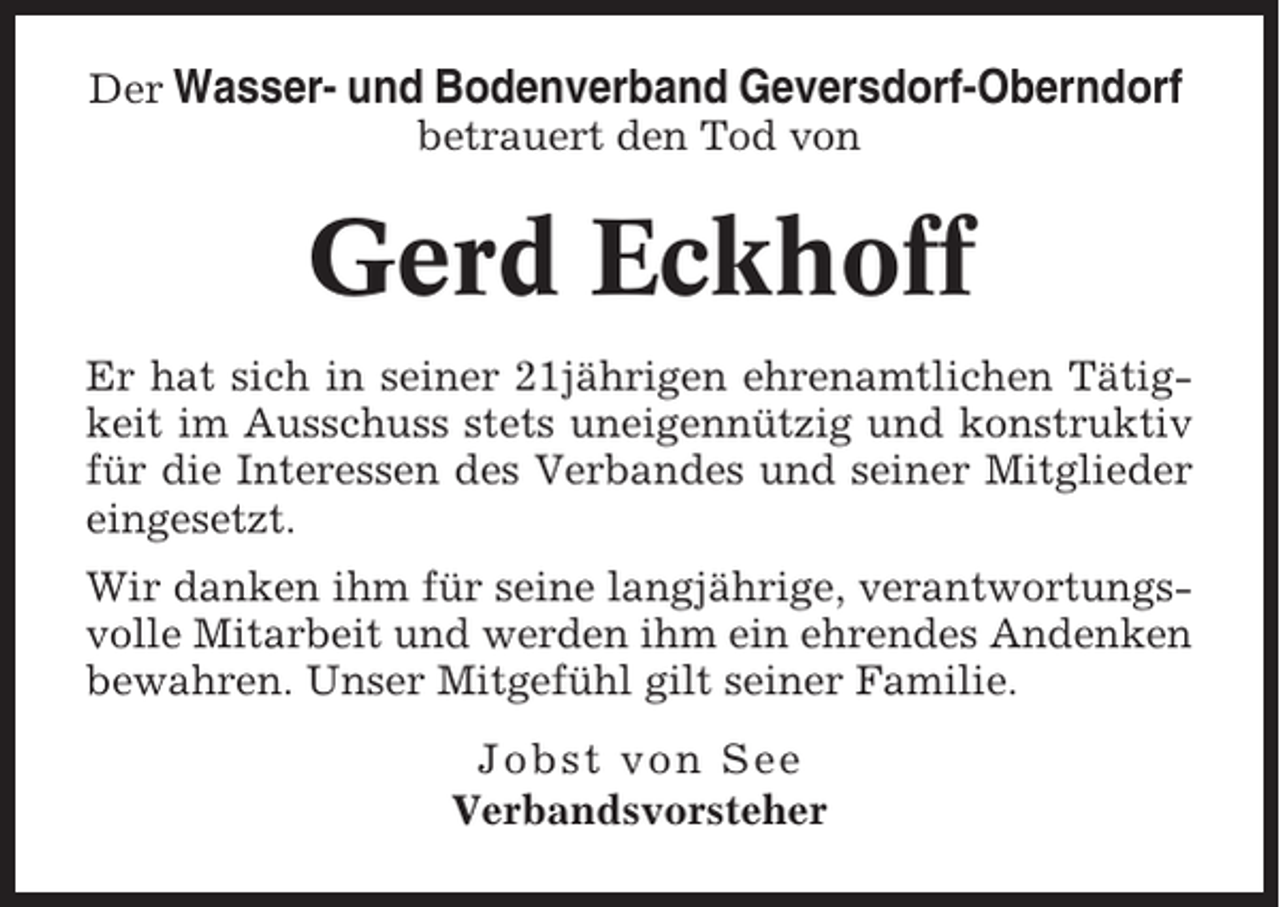 <p>Der Wasser- und Bodenverband Geversdorf-Oberndorf<br />betrauert den Tod von</p><p>Gerd Eckhoff<br />Er hat sich in seiner 21jährigen ehrenamtlichen Tätigkeit im Ausschuss stets uneigennützig und konstruktiv<br />für die Interessen des Verbandes und seiner Mitglieder<br />eingesetzt.<br />Wir danken ihm für seine langjährige, verantwortungsvolle Mitarbeit und werden ihm ein ehrendes Andenken<br />bewahren. Unser Mitgefühl gilt seiner Familie.<br />Jobst von See<br />Verbandsvorsteher</p>