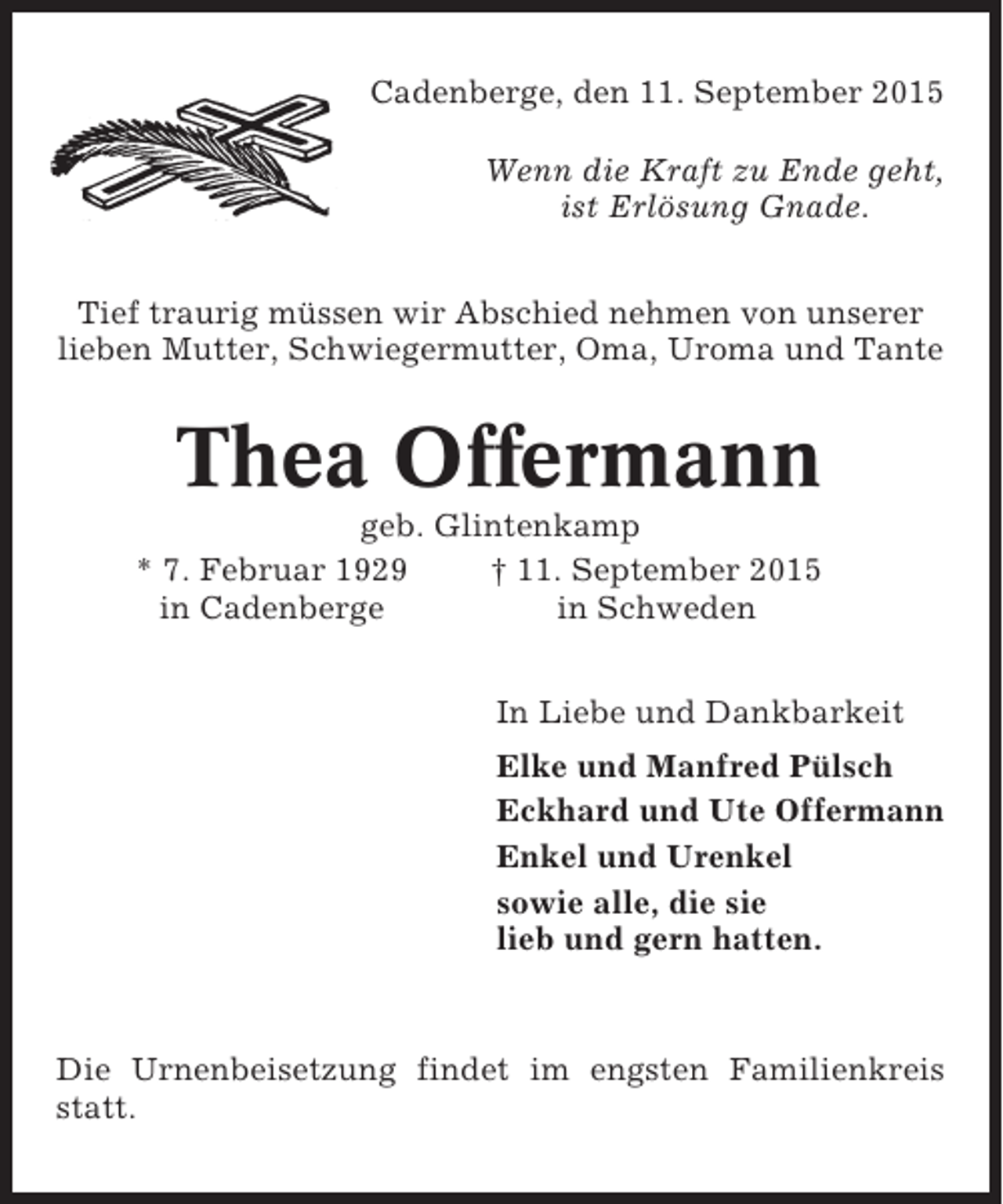 <p>Cadenberge, den 11. September 2015<br />Wenn die Kraft zu Ende geht,<br />ist Erlösung Gnade.<br />Tief traurig müssen wir Abschied nehmen von unserer<br />lieben Mutter, Schwiegermutter, Oma, Uroma und Tante</p><p>Thea Offermann<br />geb. Glintenkamp<br />* 7. Februar 1929<br />† 11. September 2015<br />in Cadenberge<br />in Schweden<br />In Liebe und Dankbarkeit<br />Elke und Manfred Pülsch<br />Eckhard und Ute Offermann<br />Enkel und Urenkel<br />sowie alle, die sie<br />lieb und gern hatten.</p><p>Die Urnenbeisetzung findet im engsten Familienkreis<br />statt.</p>