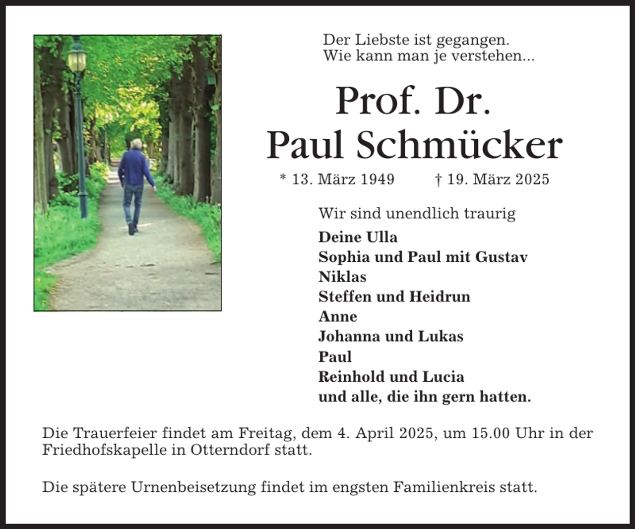 <p>Der Liebste ist gegangen.<br />Wie kann man je verstehen...</p><p>Prof. Dr.<br />Paul Schmücker<br />* 13. März 1949</p><p>† 19. März 2025</p><p>Wir sind unendlich traurig<br />Deine Ulla<br />Sophia und Paul mit Gustav<br />Niklas<br />Steffen und Heidrun<br />Anne<br />Johanna und Lukas<br />Paul<br />Reinhold und Lucia<br />und alle, die ihn gern hatten.<br />Die Trauerfeier findet am Freitag, dem 4. April 2025, um 15.00 Uhr in der<br />Friedhofskapelle in Otterndorf statt.<br />Die spätere Urnenbeisetzung findet im engsten Familienkreis statt.</p>