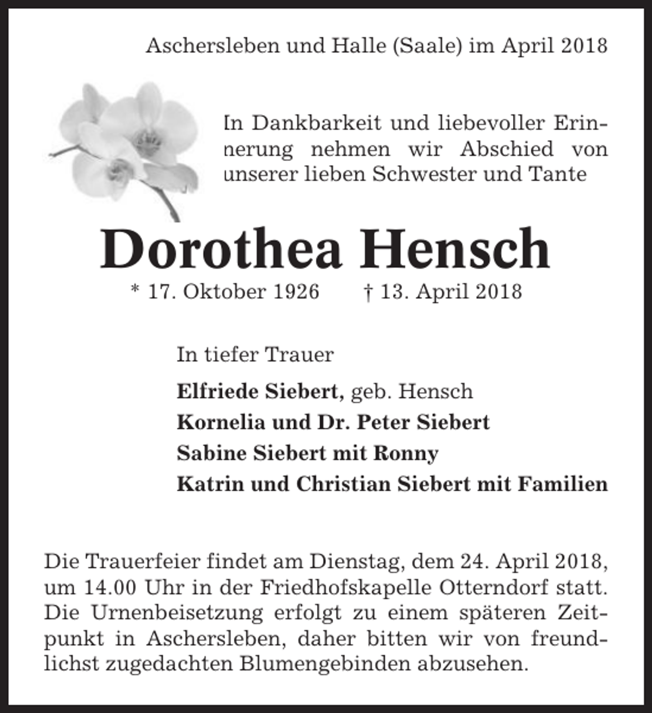 <p>Aschersleben und Halle (Saale) im April 2018</p><p>In Dankbarkeit und liebevoller Erinnerung nehmen wir Abschied von<br />unserer lieben Schwester und Tante</p><p>Dorothea Hensch<br />* 17. Oktober 1926</p><p>† 13. April 2018</p><p>In tiefer Trauer<br />Elfriede Siebert, geb. Hensch<br />Kornelia und Dr. Peter Siebert<br />Sabine Siebert mit Ronny<br />Katrin und Christian Siebert mit Familien</p><p>Die Trauerfeier findet am Dienstag, dem 24. April 2018,<br />um 14.00 Uhr in der Friedhofskapelle Otterndorf statt.<br />Die Urnenbeisetzung erfolgt zu einem späteren Zeitpunkt in Aschersleben, daher bitten wir von freundlichst zugedachten Blumengebinden abzusehen.</p>