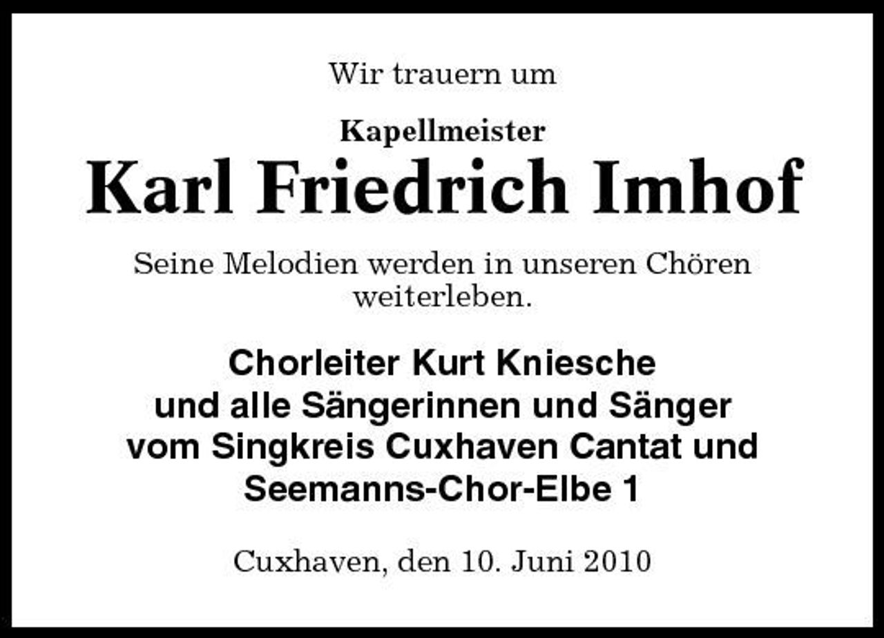 <p>Wir trauern um Kapellmeister</p><p>Karl Friedrich Imhof<br />Seine Melodien werden in unseren Chören weiterleben.</p><p>Chorleiter Kurt Kniesche und alle Sängerinnen und Sänger vom Singkreis Cuxhaven Cantat und Seemanns-Chor-Elbe 1<br />Cuxhaven, den 10. Juni 2010</p>