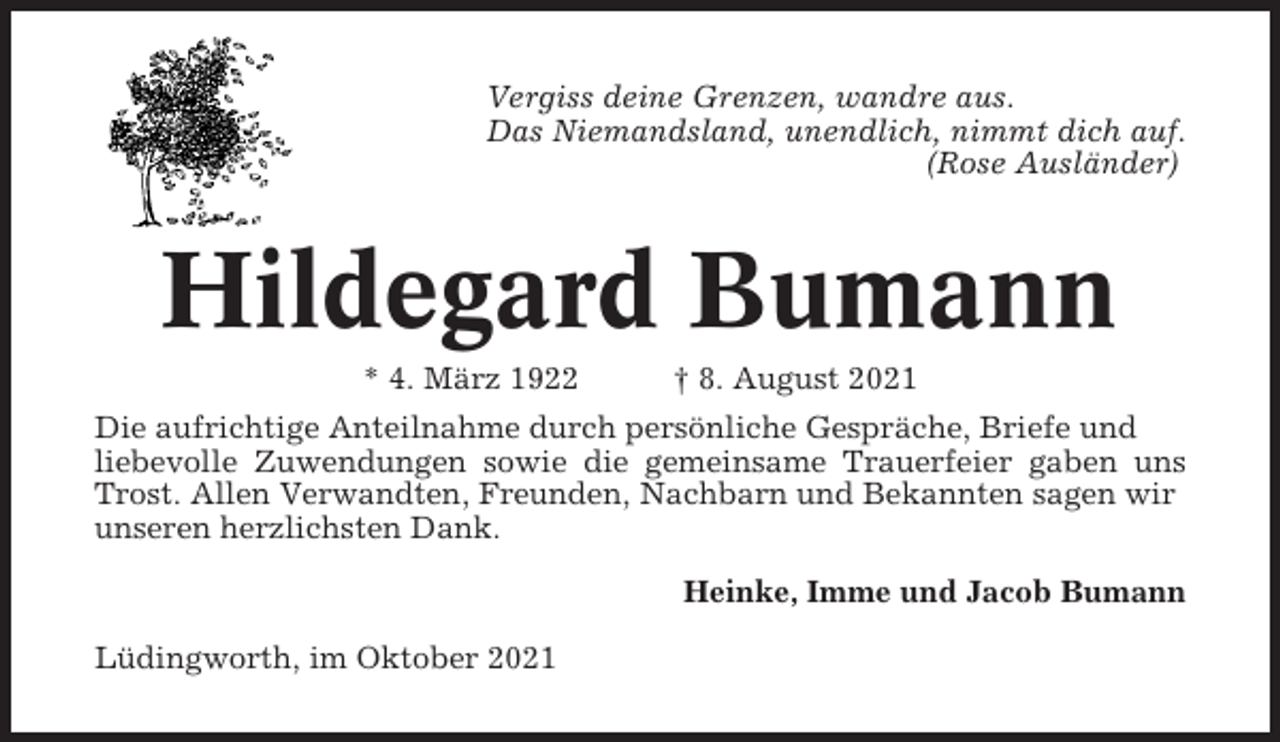 <p>Vergiss deine Grenzen, wandre aus.<br />Das Niemandsland, unendlich, nimmt dich auf.<br />(Rose Ausländer)</p><p>Hildegard Bumann<br />* 4. März 1922</p><p>† 8. August 2021</p><p>Die aufrichtige Anteilnahme durch persönliche Gespräche, Briefe und<br />liebevolle Zuwendungen sowie die gemeinsame Trauerfeier gaben uns<br />Trost. Allen Verwandten, Freunden, Nachbarn und Bekannten sagen wir<br />unseren herzlichsten Dank.<br />Heinke, Imme und Jacob Bumann<br />Lüdingworth, im Oktober 2021</p>