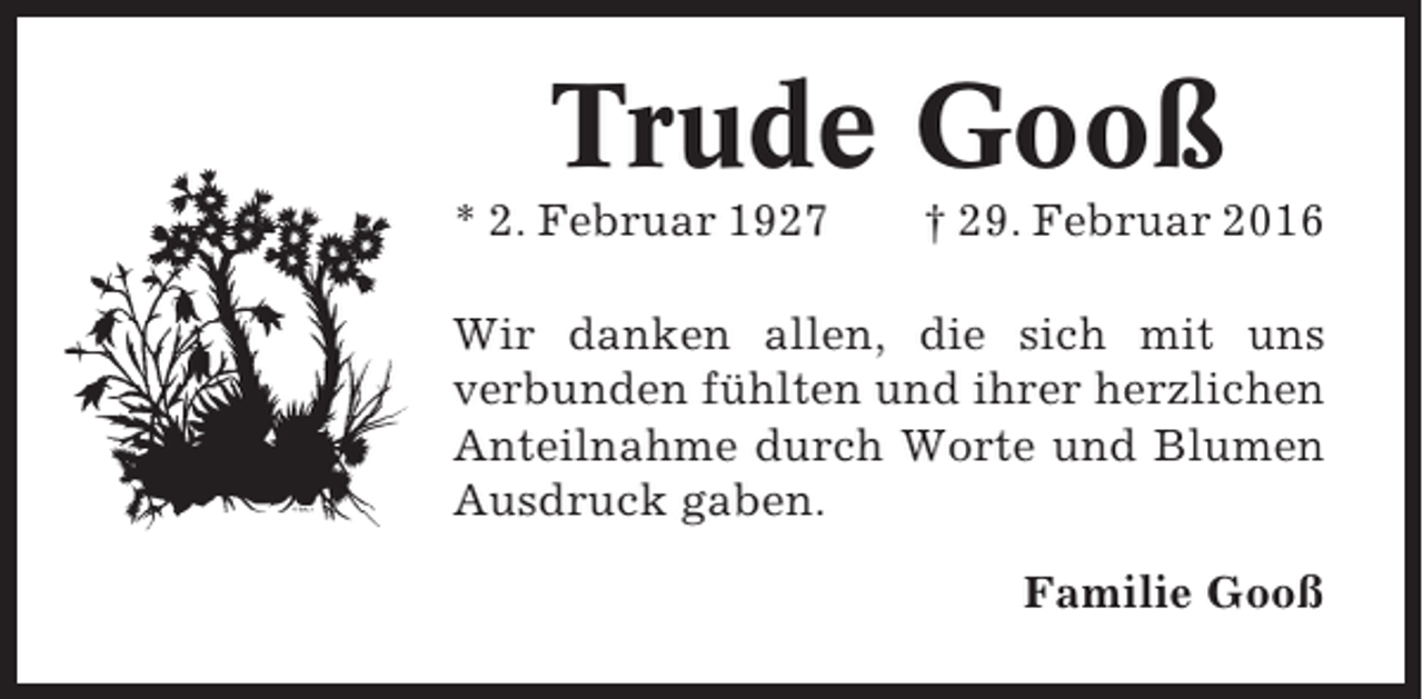 <p>Trude Gooß<br />* 2. Februar 1927</p><p>† 29. Februar 2016</p><p>Wir danken allen, die sich mit uns<br />verbunden fühlten und ihrer herzlichen<br />Anteilnahme durch Worte und Blumen<br />Ausdruck gaben.<br />Familie Gooß</p>