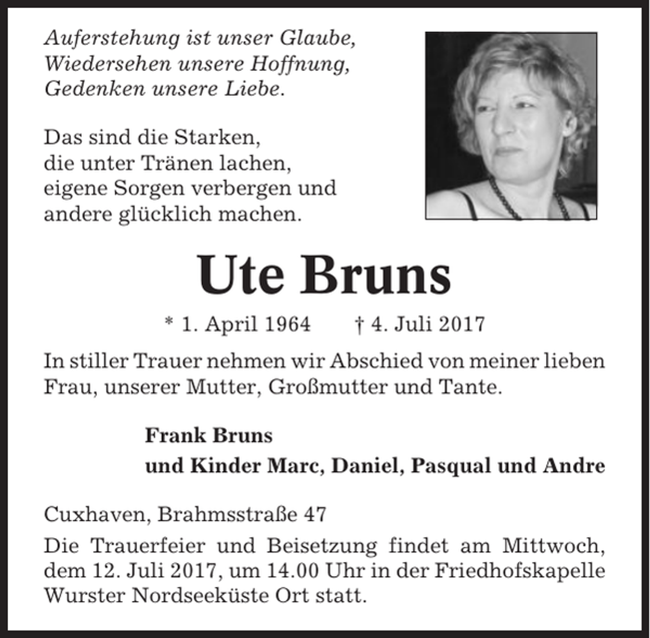 <p>Auferstehung ist unser Glaube,<br />Wiedersehen unsere Hoffnung,<br />Gedenken unsere Liebe.<br />Das sind die Starken,<br />die unter Tränen lachen,<br />eigene Sorgen verbergen und<br />andere glücklich machen.</p><p>Ute Bruns<br />* 1. April 1964</p><p>† 4. Juli 2017</p><p>In stiller Trauer nehmen wir Abschied von meiner lieben<br />Frau, unserer Mutter, Großmutter und Tante.<br />Frank Bruns<br />und Kinder Marc, Daniel, Pasqual und Andre<br />Cuxhaven, Brahmsstraße 47<br />Die Trauerfeier und Beisetzung findet am Mittwoch,<br />dem 12. Juli 2017, um 14.00 Uhr in der Friedhofskapelle<br />Wurster Nordseeküste Ort statt.</p>