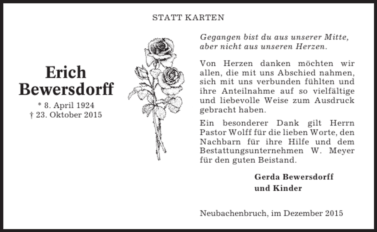 <p>STATT KARTEN<br />Gegangen bist du aus unserer Mitte,<br />aber nicht aus unseren Herzen.</p><p>Erich<br />Bewersdorff<br />* 8. April 1924<br />† 23. Oktober 2015</p><p>Von Herzen danken möchten wir<br />allen, die mit uns Abschied nahmen,<br />sich mit uns verbunden fühlten und<br />ihre Anteilnahme auf so vielfältige<br />und liebevolle Weise zum Ausdruck<br />gebracht haben.<br />Ein besonderer Dank gilt Herrn<br />Pastor Wolff für die lieben Worte, den<br />Nachbarn für ihre Hilfe und dem<br />Bestattungsunternehmen W. Meyer<br />für den guten Beistand.<br />Gerda Bewersdorff<br />und Kinder<br />Neubachenbruch, im Dezember 2015</p>