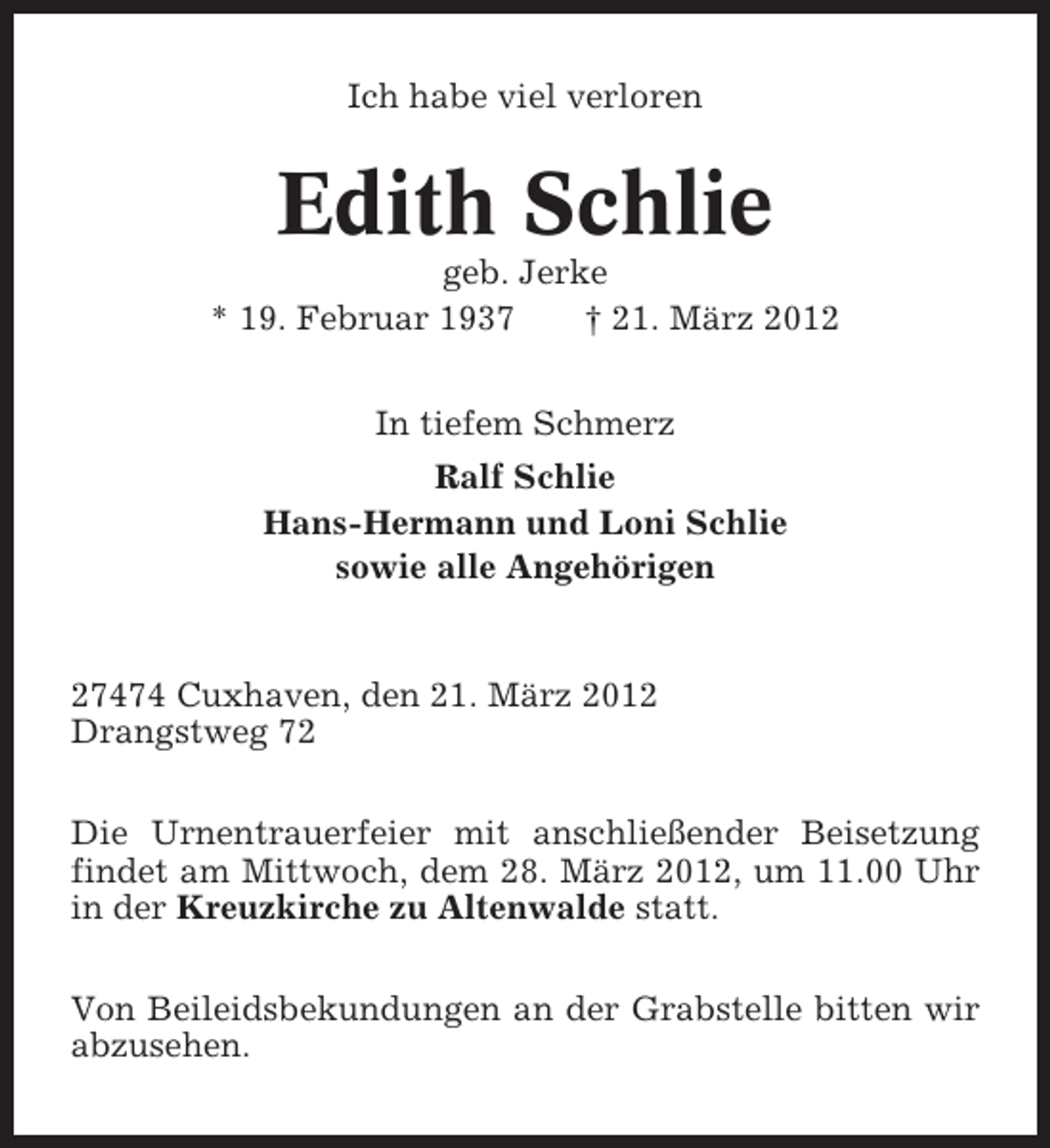 <p>Ich habe viel verloren</p>
<p>Edith Schlie<br />geb. Jerke<br />* 19. Februar 1937<br />† 21. März 2012<br />In tiefem Schmerz<br />Ralf Schlie<br />Hans-Hermann und Loni Schlie<br />sowie alle Angehörigen</p>
<p>27474 Cuxhaven, den 21. März 2012<br />Drangstweg 72<br />Die Urnentrauerfeier mit anschließender Beisetzung<br />findet am Mittwoch, dem 28. März 2012, um 11.00 Uhr<br />in der Kreuzkirche zu Altenwalde statt.<br />Von Beileidsbekundungen an der Grabstelle bitten wir<br />abzusehen.</p>