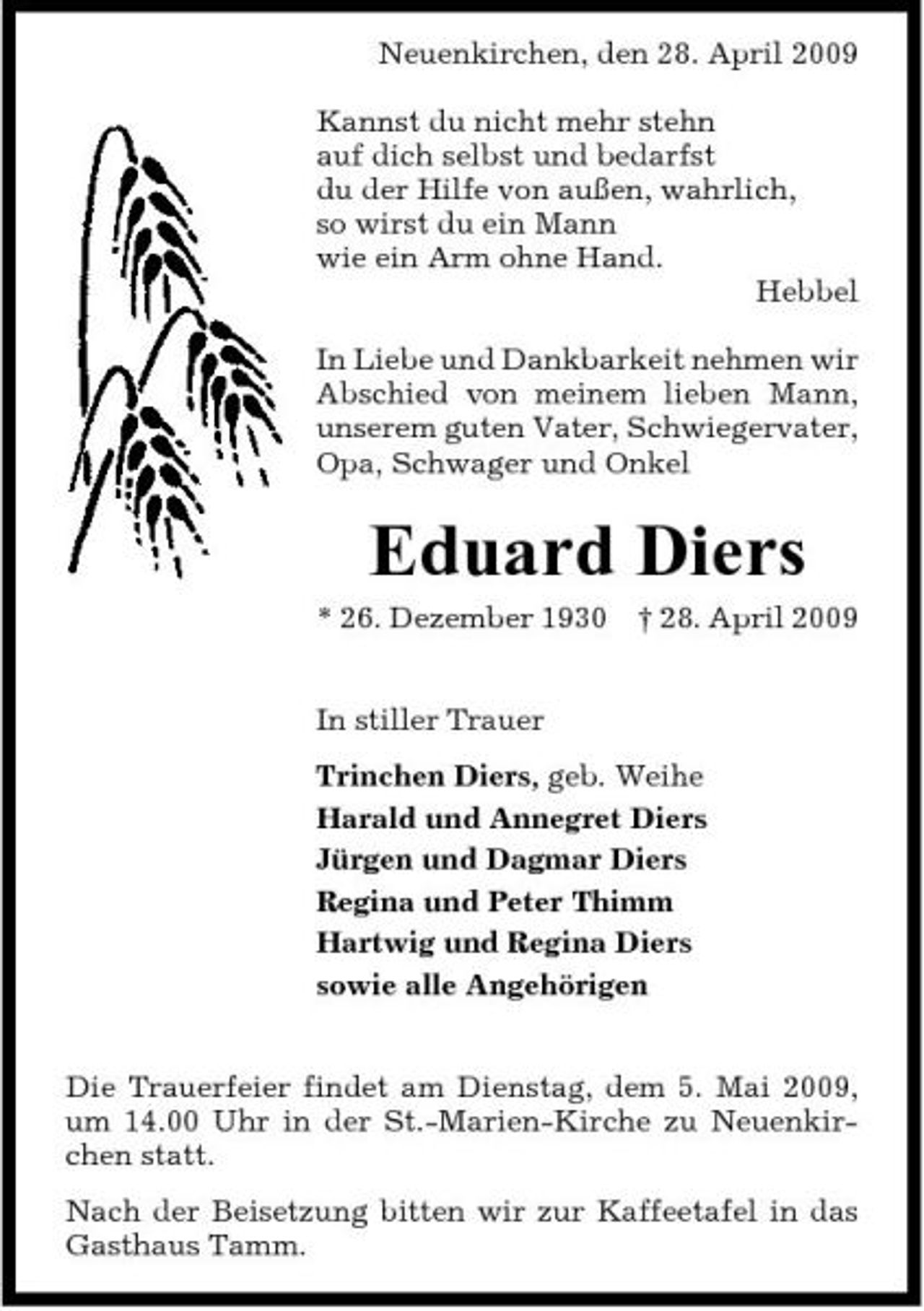 <p>Neuenkirchen, den 28. April 2009 Kannst du nicht mehr stehn auf dich selbst und bedarfst du der Hilfe von außen, wahrlich, so wirst du ein Mann wie ein Arm ohne Hand. Hebbel In Liebe und Dankbarkeit nehmen wir Abschied von meinem lieben Mann, unserem guten Vater, Schwiegervater, Opa, Schwager und Onkel</p><p>Eduard Diers<br />* 26. Dezember 1930 In stiller Trauer Trinchen Diers, geb. Weihe Harald und Annegret Diers Jürgen und Dagmar Diers Regina und Peter Thimm Hartwig und Regina Diers sowie alle Angehörigen Die Trauerfeier findet am Dienstag, dem 5. Mai 2009, um 14.00 Uhr in der St.-Marien-Kirche zu Neuenkirchen statt. Nach der Beisetzung bitten wir zur Kaffeetafel in das Gasthaus Tamm. † 28. April 2009</p>