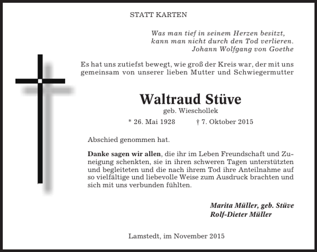 <p>STATT KARTEN</p><p>Was man tief in seinem Herzen besitzt,<br />kann man nicht durch den Tod verlieren.<br />Johann Wolfgang von Goethe<br />Es hat uns zutiefst bewegt, wie groß der Kreis war, der mit uns<br />gemeinsam von unserer lieben Mutter und Schwiegermutter</p><p>Waltraud Stüve<br />geb. Wieschollek<br />* 26. Mai 1928</p><p>† 7. Oktober 2015</p><p>Abschied genommen hat.<br />Danke sagen wir allen, die ihr im Leben Freundschaft und Zuneigung schenkten, sie in ihren schweren Tagen unterstützten<br />und begleiteten und die nach ihrem Tod ihre Anteilnahme auf<br />so vielfältige und liebevolle Weise zum Ausdruck brachten und<br />sich mit uns verbunden fühlten.<br />Marita Müller, geb. Stüve<br />Rolf-Dieter Müller<br />Lamstedt, im November 2015</p>