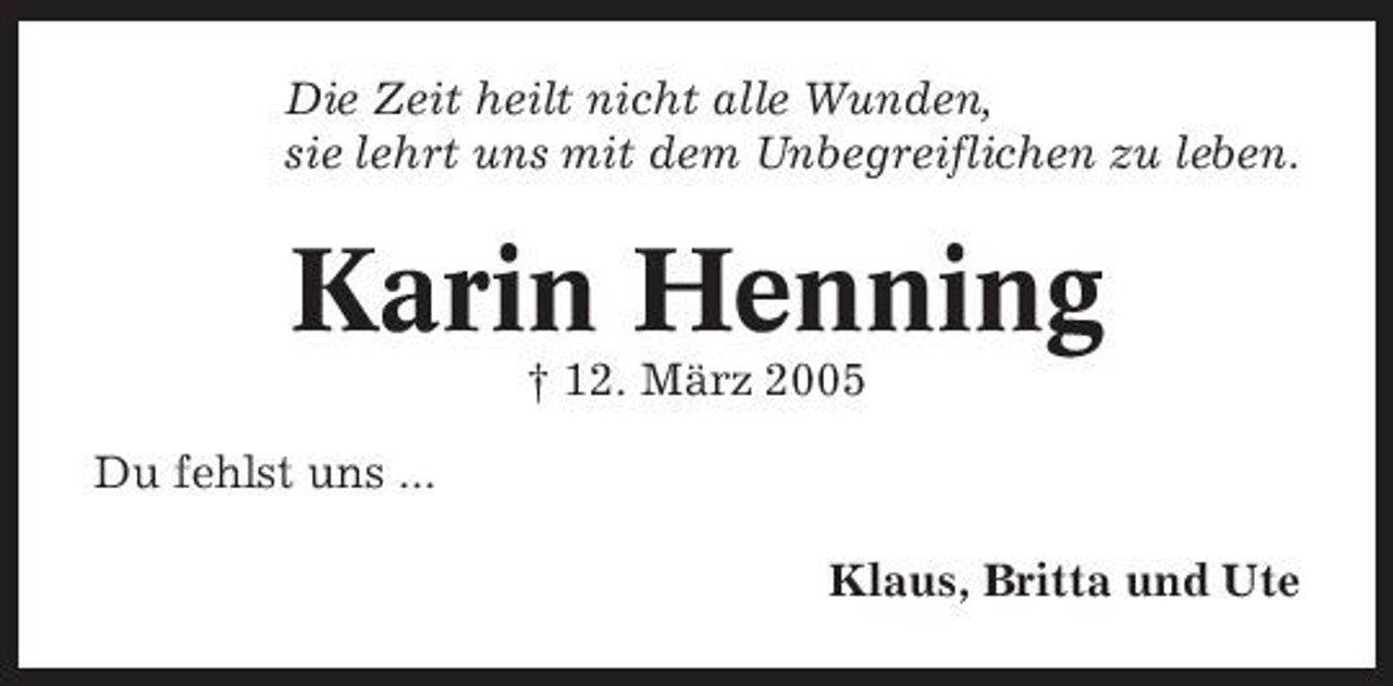 <p>Die Zeit heilt nicht alle Wunden, sie lehrt uns mit dem Unbegreiflichen zu leben.</p><p>Karin Henning<br />† 12. März 2005 Du fehlst uns ... Klaus, Britta und Ute</p>
