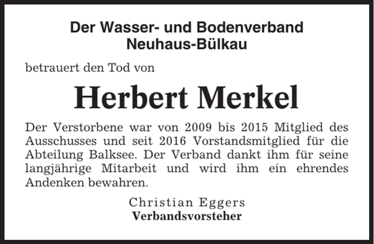<p>Der Wasser- und Bodenverband<br />Neuhaus-Bülkau<br />betrauert den Tod von</p><p>Herbert Merkel<br />Der Verstorbene war von 2009 bis 2015 Mitglied des<br />Ausschusses und seit 2016 Vorstandsmitglied für die<br />Abteilung Balksee. Der Verband dankt ihm für seine<br />langjährige Mitarbeit und wird ihm ein ehrendes<br />Andenken bewahren.<br />Christian Eggers<br />Verbandsvorsteher</p>