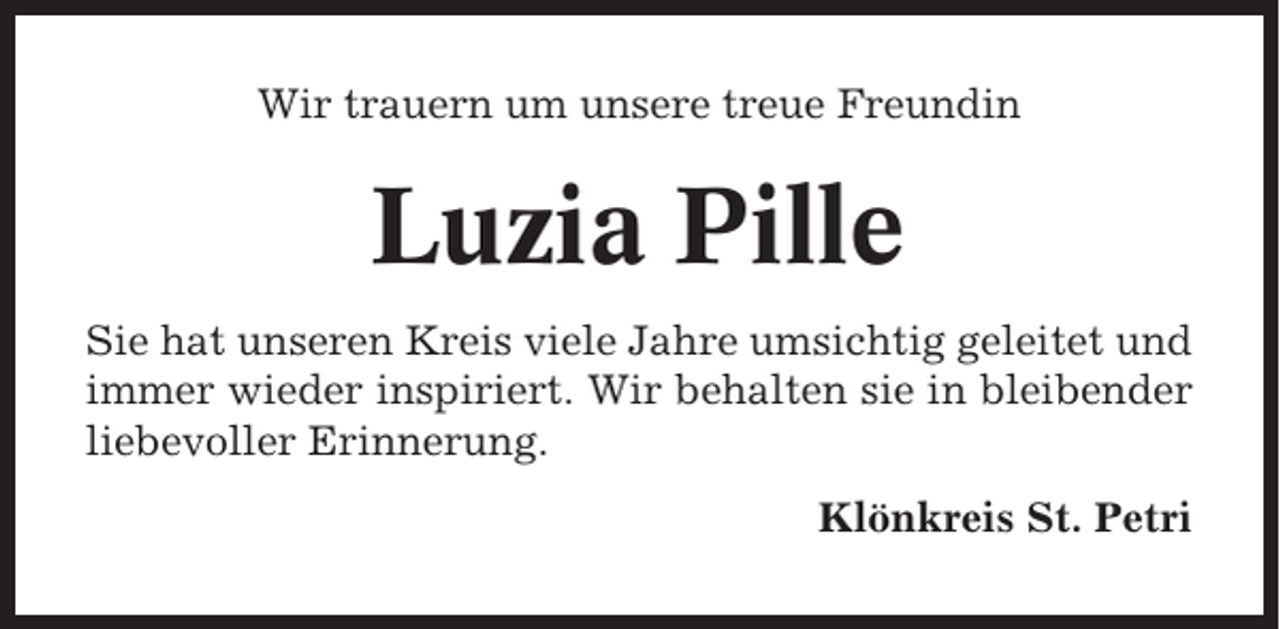<p>Wir trauern um unsere treue Freundin</p><p>Luzia Pille<br />Sie hat unseren Kreis viele Jahre umsichtig geleitet und<br />immer wieder inspiriert. Wir behalten sie in bleibender<br />liebevoller Erinnerung.<br />Klönkreis St. Petri</p>