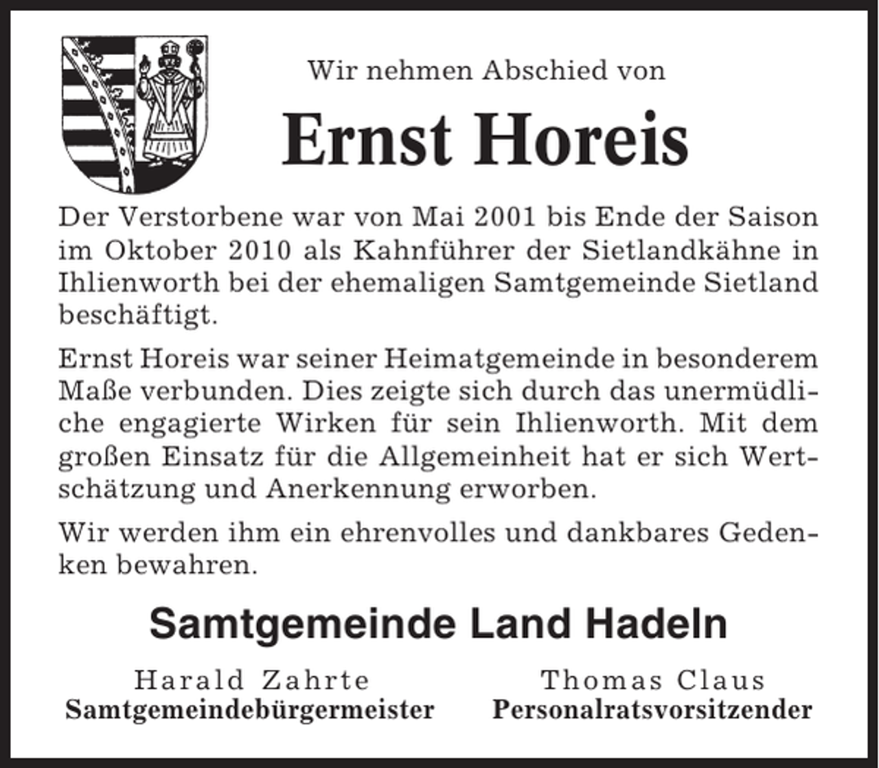 <p>Wir nehmen Abschied von</p><p>Ernst Horeis<br />Der Verstorbene war von Mai 2001 bis Ende der Saison<br />im Oktober 2010 als Kahnführer der Sietlandkähne in<br />Ihlienworth bei der ehemaligen Samtgemeinde Sietland<br />beschäftigt.<br />Ernst Horeis war seiner Heimatgemeinde in besonderem<br />Maße verbunden. Dies zeigte sich durch das unermüdliche engagierte Wirken für sein Ihlienworth. Mit dem<br />großen Einsatz für die Allgemeinheit hat er sich Wertschätzung und Anerkennung erworben.<br />Wir werden ihm ein ehrenvolles und dankbares Gedenken bewahren.</p><p>Samtgemeinde Land Hadeln<br />Harald Zahrte<br />Samtgemeindebürgermeister</p><p>Thomas Claus<br />Personalratsvorsitzender</p>