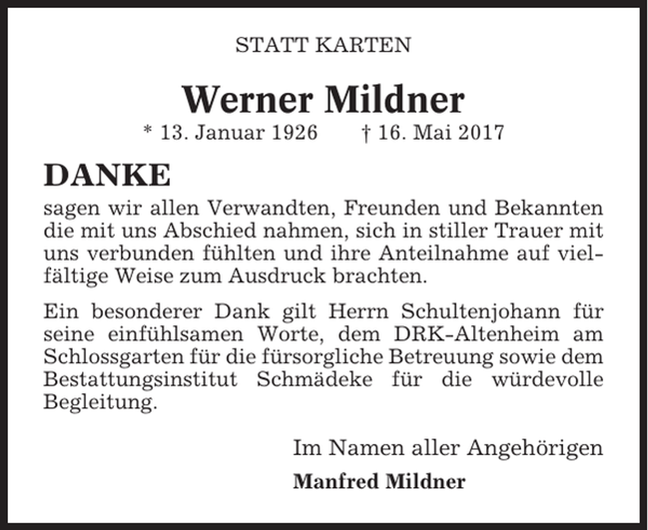 <p>STATT KARTEN</p><p>Werner Mildner<br />* 13. Januar 1926</p><p>† 16. Mai 2017</p><p>DANKE<br />sagen wir allen Verwandten, Freunden und Bekannten<br />die mit uns Abschied nahmen, sich in stiller Trauer mit<br />uns verbunden fühlten und ihre Anteilnahme auf vielfältige Weise zum Ausdruck brachten.<br />Ein besonderer Dank gilt Herrn Schultenjohann für<br />seine einfühlsamen Worte, dem DRK-Altenheim am<br />Schlossgarten für die fürsorgliche Betreuung sowie dem<br />Bestattungsinstitut Schmädeke für die würdevolle<br />Begleitung.</p><p>Im Namen aller Angehörigen<br />Manfred Mildner</p>
