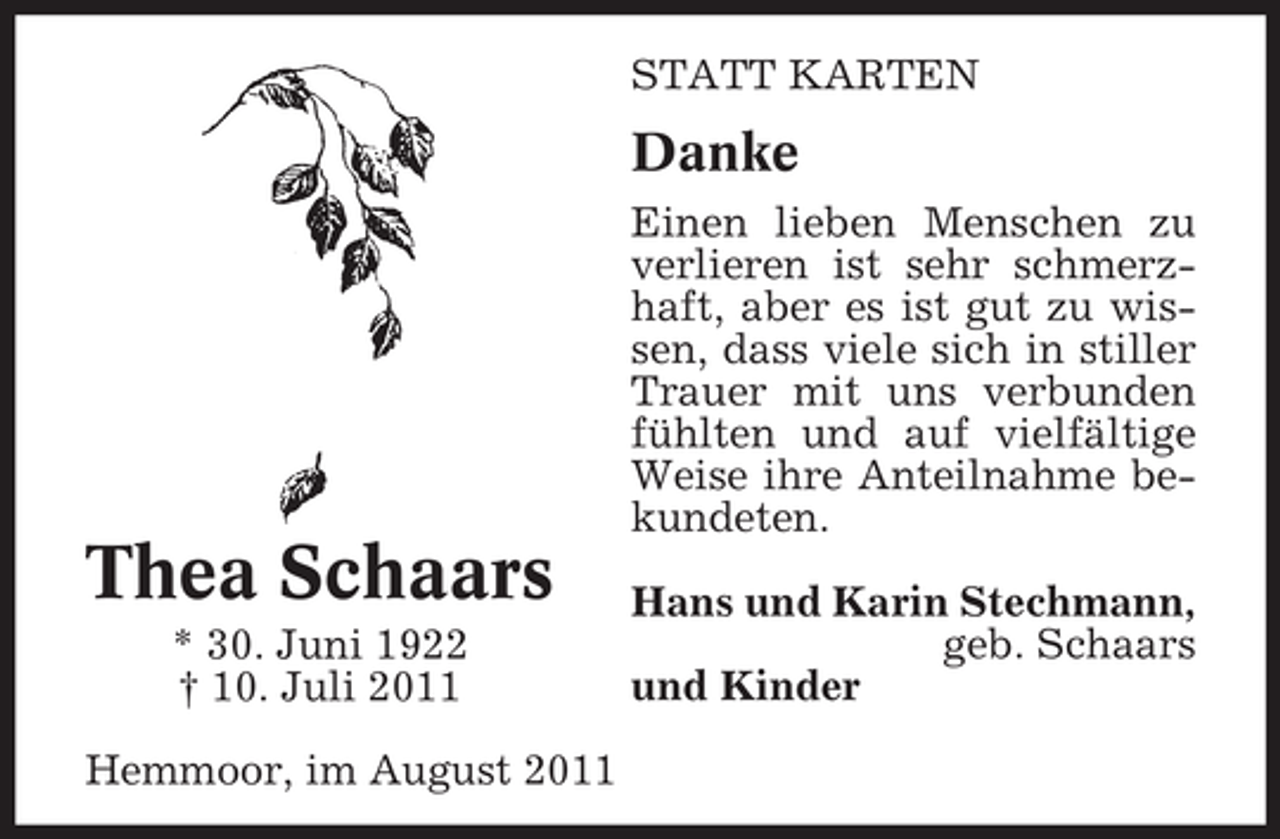 <p>STATT KARTEN</p><p>Danke<br />Einen lieben Menschen zu<br />verlieren ist sehr schmerzhaft, aber es ist gut zu wissen, dass viele sich in stiller<br />Trauer mit uns verbunden<br />fühlten und auf vielfältige<br />Weise ihre Anteilnahme bekundeten.</p><p>Thea Schaars<br />* 30. Juni 1922<br />† 10. Juli 2011<br />Hemmoor, im August 2011</p><p>Hans und Karin Stechmann,<br />geb. Schaars<br />und Kinder</p>