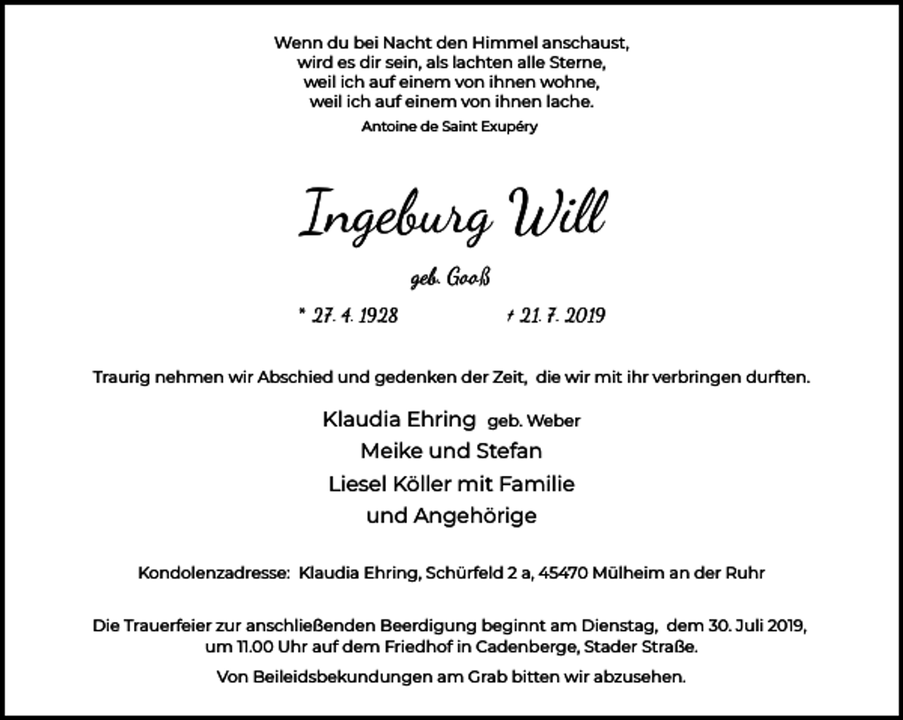 <p>Wenn du bei Nacht den Himmel anschaust,<br />wird es dir sein, als lachten alle Sterne,<br />weil ich auf einem von ihnen wohne,<br />weil ich auf einem von ihnen lache.<br />Antoine de Saint Exupéry</p><p>Ingeburg Wi�<br />geb. Gooß<br />* 27. 4. 1928</p><p>† 21. 7. 2019</p><p>Traurig nehmen wir Abschied und gedenken der Zeit, die wir mit ihr verbringen durften.</p><p>Klaudia Ehring</p><p>geb. Weber</p><p>Meike und Stefan<br />Liesel Köller mit Familie<br />und Angehörige<br />Kondolenzadresse: Klaudia Ehring, Schürfeld 2 a, 45470 Mülheim an der Ruhr<br />Die Trauerfeier zur anschließenden Beerdigung beginnt am Dienstag, dem 30. Juli 2019,<br />um 11.00 Uhr auf dem Friedhof in Cadenberge, Stader Straße.<br />Von Beileidsbekundungen am Grab bitten wir abzusehen.</p>