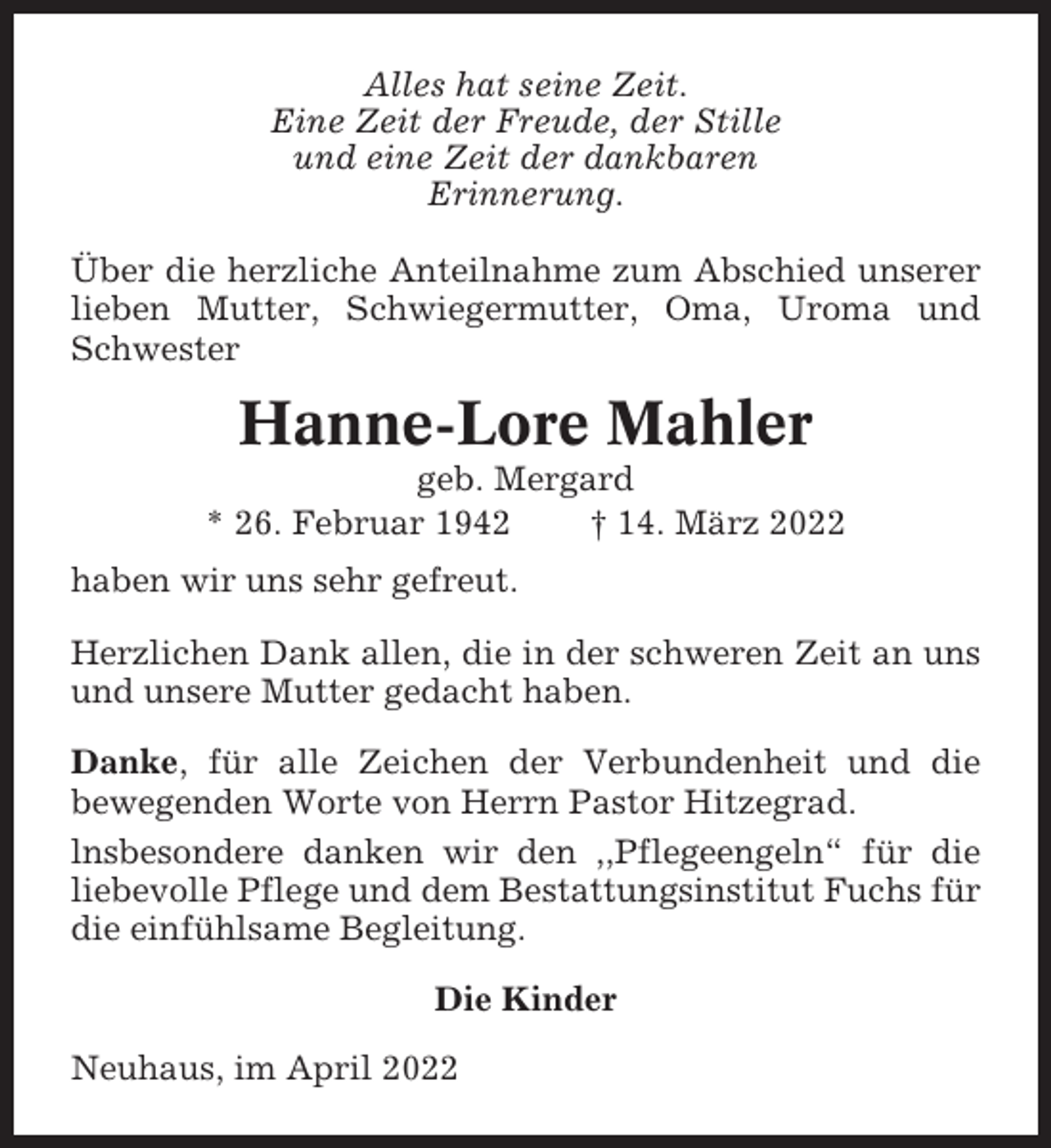 <p>Alles hat seine Zeit.<br />Eine Zeit der Freude, der Stille<br />und eine Zeit der dankbaren<br />Erinnerung.<br />Über die herzliche Anteilnahme zum Abschied unserer<br />lieben Mutter, Schwiegermutter, Oma, Uroma und<br />Schwester</p><p>Hanne-Lore Mahler<br />geb. Mergard<br />* 26. Februar 1942<br />† 14. März 2022<br />haben wir uns sehr gefreut.<br />Herzlichen Dank allen, die in der schweren Zeit an uns<br />und unsere Mutter gedacht haben.<br />Danke, für alle Zeichen der Verbundenheit und die<br />bewegenden Worte von Herrn Pastor Hitzegrad.<br />lnsbesondere danken wir den ,,Pflegeengeln“ für die<br />liebevolle Pflege und dem Bestattungsinstitut Fuchs für<br />die einfühlsame Begleitung.<br />Die Kinder<br />Neuhaus, im April 2022</p>