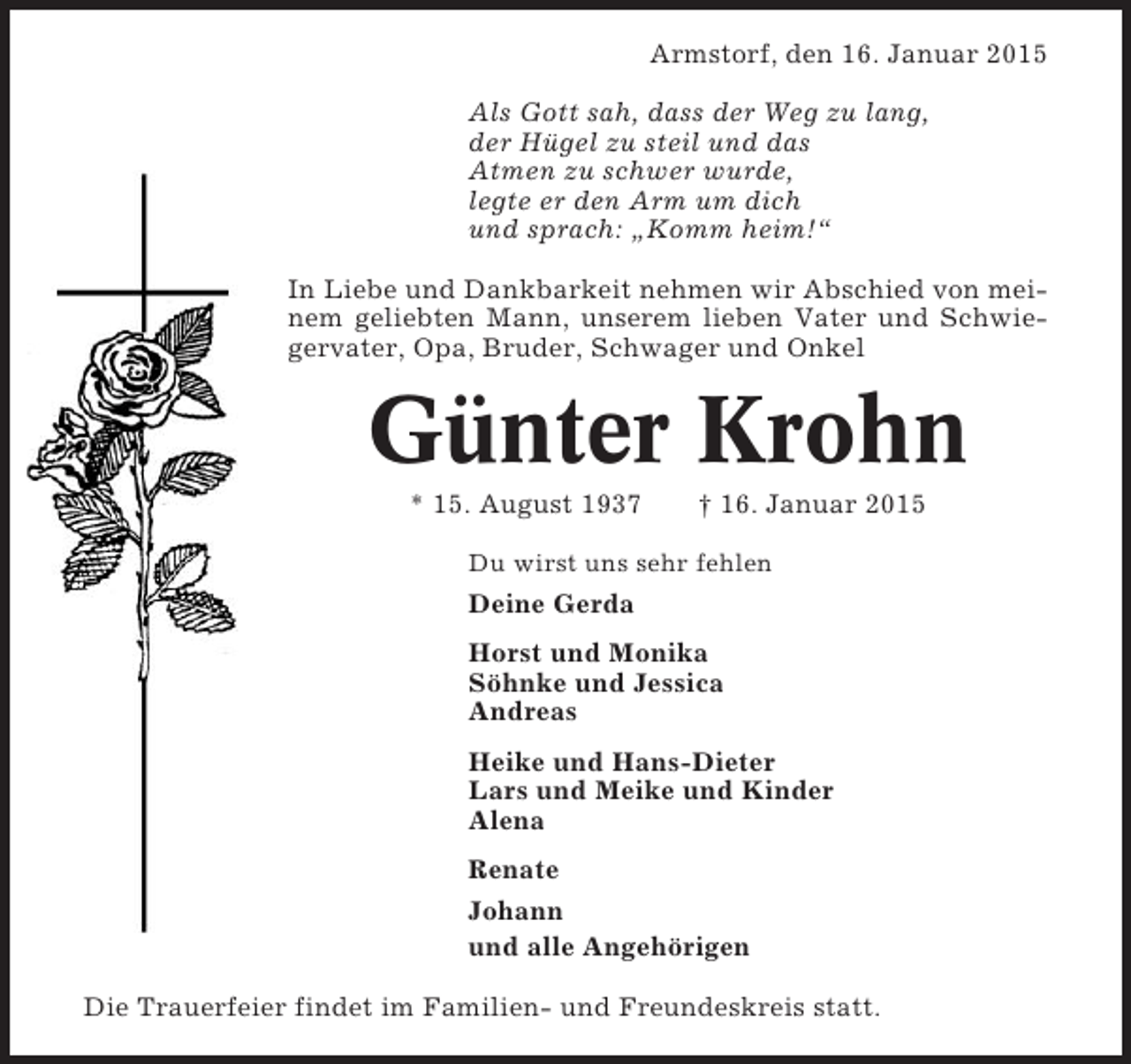 <p>Armstorf, den 16. Januar 2015<br />Als Gott sah, dass der Weg zu lang,<br />der Hügel zu steil und das<br />Atmen zu schwer wurde,<br />legte er den Arm um dich<br />und sprach: „Komm heim!“<br />In Liebe und Dankbarkeit nehmen wir Abschied von meinem geliebten Mann, unserem lieben Vater und Schwiegervater, Opa, Bruder, Schwager und Onkel</p><p>Günter Krohn<br />* 15. August 1937</p><p>† 16. Januar 2015</p><p>Du wirst uns sehr fehlen</p><p>Deine Gerda<br />Horst und Monika<br />Söhnke und Jessica<br />Andreas<br />Heike und Hans-Dieter<br />Lars und Meike und Kinder<br />Alena<br />Renate<br />Johann<br />und alle Angehörigen<br />Die Trauerfeier findet im Familien- und Freundeskreis statt.</p>