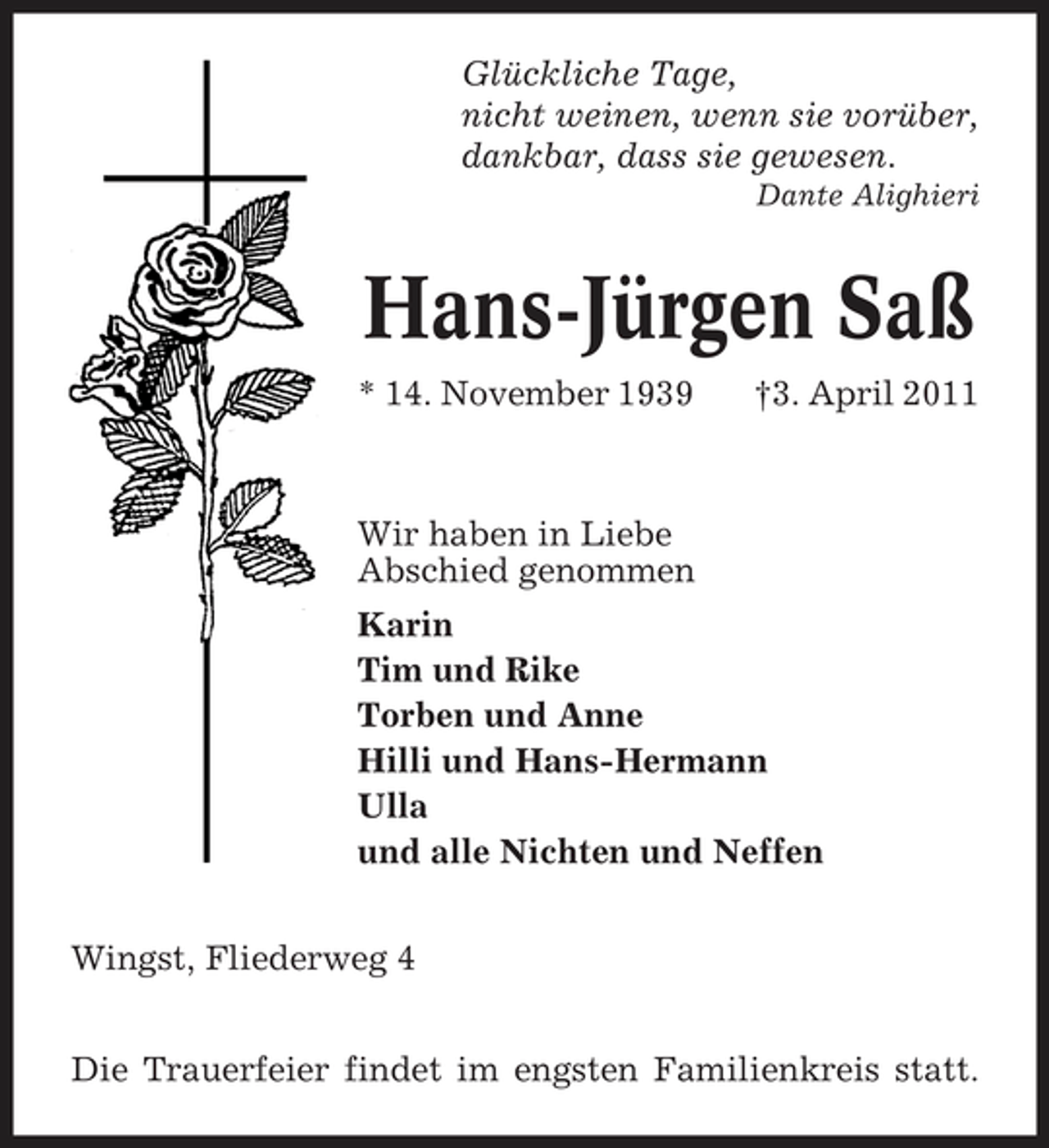 <p>Glückliche Tage, nicht weinen, wenn sie vorüber, dankbar, dass sie gewesen.<br />Dante Alighieri</p><p>Hans-Jürgen Saß<br />* 14. November 1939 †3. April 2011 Wir haben in Liebe Abschied genommen Karin Tim und Rike Torben und Anne Hilli und Hans-Hermann Ulla und alle Nichten und Neffen Wingst, Fliederweg 4 Die Trauerfeier findet im engsten Familienkreis statt.</p>