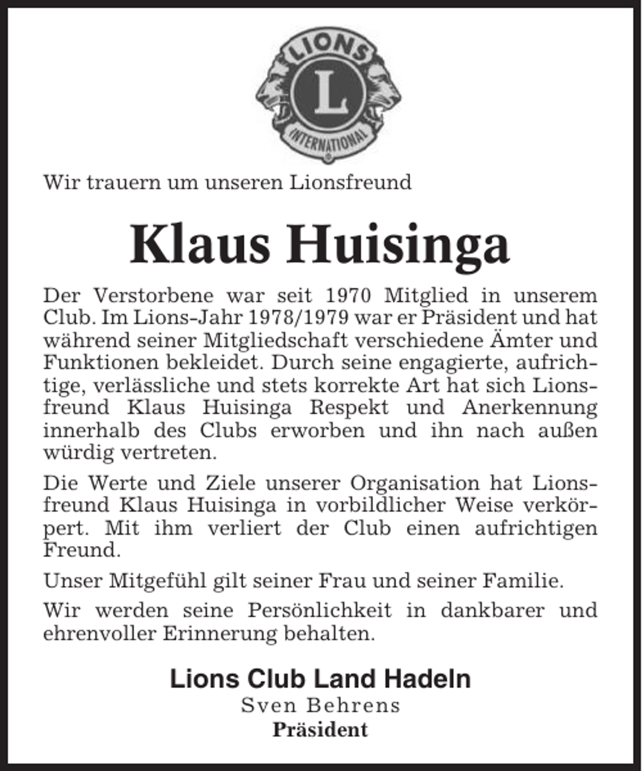 <p>Wir trauern um unseren Lionsfreund</p><p>Klaus Huisinga<br />Der Verstorbene war seit 1970 Mitglied in unserem<br />Club. Im Lions-Jahr 1978/1979 war er Präsident und hat<br />während seiner Mitgliedschaft verschiedene Ämter und<br />Funktionen bekleidet. Durch seine engagierte, aufrichtige, verlässliche und stets korrekte Art hat sich Lionsfreund Klaus Huisinga Respekt und Anerkennung<br />innerhalb des Clubs erworben und ihn nach außen<br />würdig vertreten.<br />Die Werte und Ziele unserer Organisation hat Lionsfreund Klaus Huisinga in vorbildlicher Weise verkörpert. Mit ihm verliert der Club einen aufrichtigen<br />Freund.<br />Unser Mitgefühl gilt seiner Frau und seiner Familie.<br />Wir werden seine Persönlichkeit in dankbarer und<br />ehrenvoller Erinnerung behalten.</p><p>Lions Club Land Hadeln<br />Sven Behrens<br />Präsident</p>