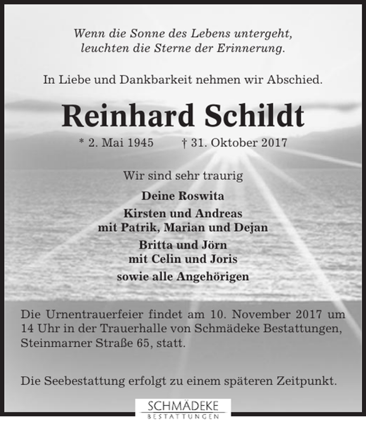 <p>Wenn die Sonne des Lebens untergeht,<br />leuchten die Sterne der Erinnerung.<br />In Liebe und Dankbarkeit nehmen wir Abschied.</p><p>Reinhard Schildt<br />* 2. Mai 1945</p><p>† 31. Oktober 2017</p><p>Wir sind sehr traurig<br />Deine Roswita<br />Kirsten und Andreas<br />mit Patrik, Marian und Dejan<br />Britta und Jörn<br />mit Celin und Joris<br />sowie alle Angehörigen<br />Die Urnentrauerfeier findet am 10. November 2017 um<br />14 Uhr in der Trauerhalle von Schmädeke Bestattungen,<br />Steinmarner Straße 65, statt.<br />Die Seebestattung erfolgt zu einem späteren Zeitpunkt.</p>