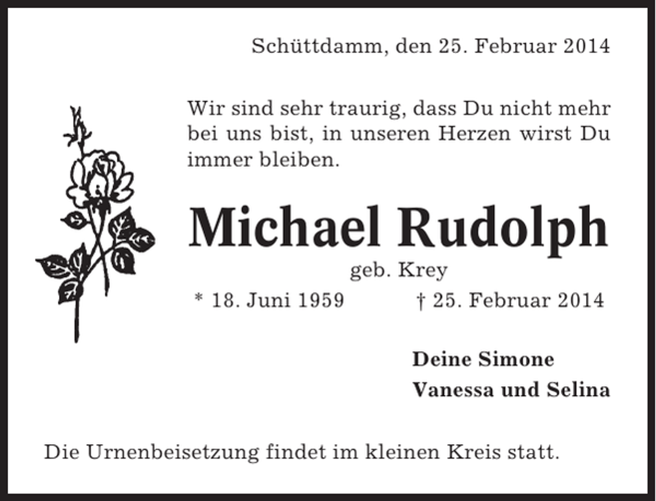 <p>Schüttdamm, den 25. Februar 2014<br />Wir sind sehr traurig, dass Du nicht mehr<br />bei uns bist, in unseren Herzen wirst Du<br />immer bleiben.</p><p>Michael Rudolph<br />* 18. Juni 1959</p><p>geb. Krey<br />† 25. Februar 2014<br />Deine Simone<br />Vanessa und Selina</p><p>Die Urnenbeisetzung findet im kleinen Kreis statt.</p>