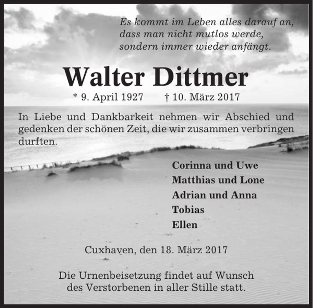 <p>Es kommt im Leben alles darauf an,<br />dass man nicht mutlos werde,<br />sondern immer wieder anfängt.</p><p>Walter Dittmer<br />* 9. April 1927</p><p>† 10. März 2017</p><p>In Liebe und Dankbarkeit nehmen wir Abschied und<br />gedenken der schönen Zeit, die wir zusammen verbringen<br />durften.<br />Corinna und Uwe<br />Matthias und Lone<br />Adrian und Anna<br />Tobias<br />Ellen<br />Cuxhaven, den 18. März 2017<br />Die Urnenbeisetzung findet auf Wunsch<br />des Verstorbenen in aller Stille statt.</p>