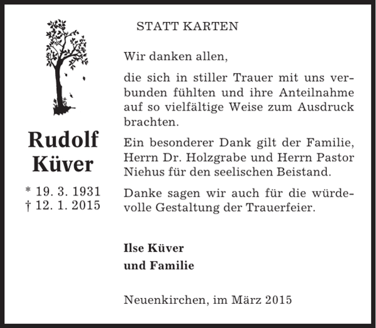 <p>STATT KARTEN<br />Wir danken allen,<br />die sich in stiller Trauer mit uns verbunden fühlten und ihre Anteilnahme<br />auf so vielfältige Weise zum Ausdruck<br />brachten.</p><p>Rudolf<br />Küver</p><p>Ein besonderer Dank gilt der Familie,<br />Herrn Dr. Holzgrabe und Herrn Pastor<br />Niehus für den seelischen Beistand.</p><p>* 19. 3. 1931<br />† 12. 1. 2015</p><p>Danke sagen wir auch für die würdevolle Gestaltung der Trauerfeier.<br />Ilse Küver<br />und Familie<br />Neuenkirchen, im März 2015</p>