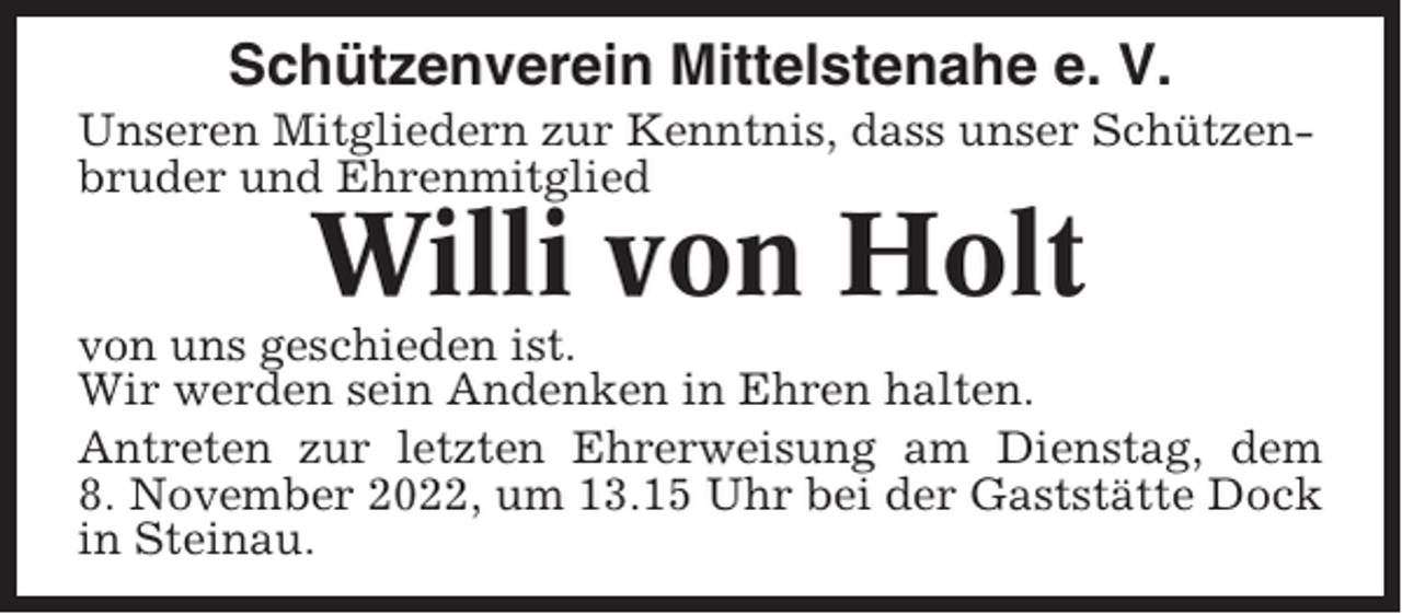 <p>Schützenverein Mittelstenahe e. V.<br />Unseren Mitgliedern zur Kenntnis, dass unser Schützenbruder und Ehrenmitglied</p><p>Willi von Holt<br />von uns geschieden ist.<br />Wir werden sein Andenken in Ehren halten.<br />Antreten zur letzten Ehrerweisung am Dienstag, dem<br />8. November 2022, um 13.15 Uhr bei der Gaststätte Dock<br />in Steinau.</p>